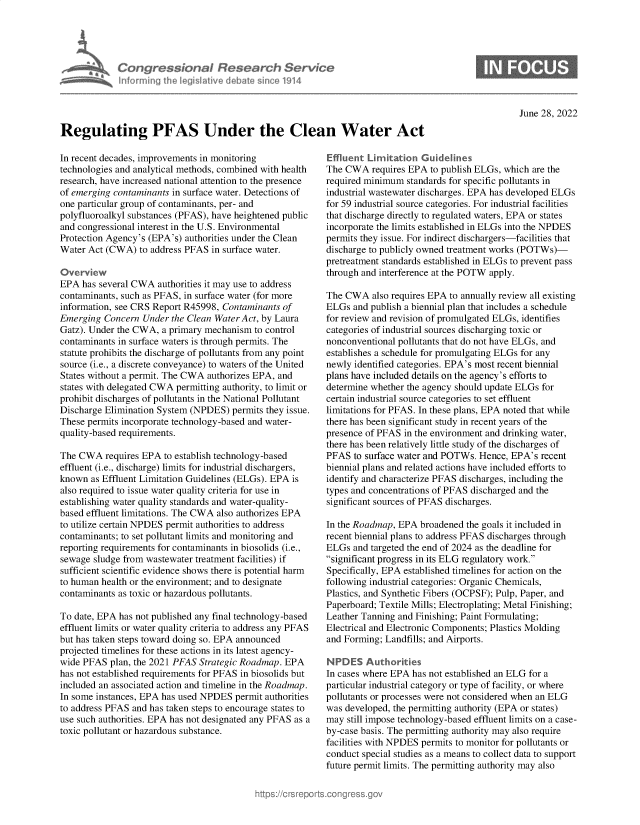 handle is hein.crs/govehxn0001 and id is 1 raw text is: Congressional Research Servk
nfo rming Ih Ieg iltive d bat sin 'o 1914

S

June 28, 2022

Regulating PFAS Under the Clean Water Act

In recent decades, improvements in monitoring
technologies and analytical methods, combined with health
research, have increased national attention to the presence
of emerging contaminants in surface water. Detections of
one particular group of contaminants, per- and
polyfluoroalkyl substances (PFAS), have heightened public
and congressional interest in the U.S. Environmental
Protection Agency's (EPA's) authorities under the Clean
Water Act (CWA) to address PFAS in surface water.
Overview
EPA has several CWA authorities it may use to address
contaminants, such as PFAS, in surface water (for more
information, see CRS Report R45998, Contaminants of
Emerging Concern Under the Clean Water Act, by Laura
Gatz). Under the CWA, a primary mechanism to control
contaminants in surface waters is through permits. The
statute prohibits the discharge of pollutants from any point
source (i.e., a discrete conveyance) to waters of the United
States without a permit. The CWA authorizes EPA, and
states with delegated CWA permitting authority, to limit or
prohibit discharges of pollutants in the National Pollutant
Discharge Elimination System (NPDES) permits they issue.
These permits incorporate technology-based and water-
quality-based requirements.
The CWA requires EPA to establish technology-based
effluent (i.e., discharge) limits for industrial dischargers,
known as Effluent Limitation Guidelines (ELGs). EPA is
also required to issue water quality criteria for use in
establishing water quality standards and water-quality-
based effluent limitations. The CWA also authorizes EPA
to utilize certain NPDES permit authorities to address
contaminants; to set pollutant limits and monitoring and
reporting requirements for contaminants in biosolids (i.e.,
sewage sludge from wastewater treatment facilities) if
sufficient scientific evidence shows there is potential harm
to human health or the environment; and to designate
contaminants as toxic or hazardous pollutants.
To date, EPA has not published any final technology-based
effluent limits or water quality criteria to address any PFAS
but has taken steps toward doing so. EPA announced
projected timelines for these actions in its latest agency-
wide PFAS plan, the 2021 PFAS Strategic Roadmap. EPA
has not established requirements for PFAS in biosolids but
included an associated action and timeline in the Roadmap.
In some instances, EPA has used NPDES permit authorities
to address PFAS and has taken steps to encourage states to
use such authorities. EPA has not designated any PFAS as a
toxic pollutant or hazardous substance.

Effluent Limitation Guidelines
The CWA requires EPA to publish ELGs, which are the
required minimum standards for specific pollutants in
industrial wastewater discharges. EPA has developed ELGs
for 59 industrial source categories. For industrial facilities
that discharge directly to regulated waters, EPA or states
incorporate the limits established in ELGs into the NPDES
permits they issue. For indirect dischargers-facilities that
discharge to publicly owned treatment works (POTWs)-
pretreatment standards established in ELGs to prevent pass
through and interference at the POTW apply.
The CWA also requires EPA to annually review all existing
ELGs and publish a biennial plan that includes a schedule
for review and revision of promulgated ELGs, identifies
categories of industrial sources discharging toxic or
nonconventional pollutants that do not have ELGs, and
establishes a schedule for promulgating ELGs for any
newly identified categories. EPA's most recent biennial
plans have included details on the agency's efforts to
determine whether the agency should update ELGs for
certain industrial source categories to set effluent
limitations for PFAS. In these plans, EPA noted that while
there has been significant study in recent years of the
presence of PFAS in the environment and drinking water,
there has been relatively little study of the discharges of
PFAS to surface water and POTWs. Hence, EPA's recent
biennial plans and related actions have included efforts to
identify and characterize PFAS discharges, including the
types and concentrations of PFAS discharged and the
significant sources of PFAS discharges.
In the Roadmap, EPA broadened the goals it included in
recent biennial plans to address PFAS discharges through
ELGs and targeted the end of 2024 as the deadline for
significant progress in its ELG regulatory work.
Specifically, EPA established timelines for action on the
following industrial categories: Organic Chemicals,
Plastics, and Synthetic Fibers (OCPSF); Pulp, Paper, and
Paperboard; Textile Mills; Electroplating; Metal Finishing;
Leather Tanning and Finishing; Paint Formulating;
Electrical and Electronic Components; Plastics Molding
and Forming; Landfills; and Airports.
NPDES Authorities
In cases where EPA has not established an ELG for a
particular industrial category or type of facility, or where
pollutants or processes were not considered when an ELG
was developed, the permitting authority (EPA or states)
may still impose technology-based effluent limits on a case-
by-case basis. The permitting authority may also require
facilities with NPDES permits to monitor for pollutants or
conduct special studies as a means to collect data to support
future permit limits. The permitting authority may also


