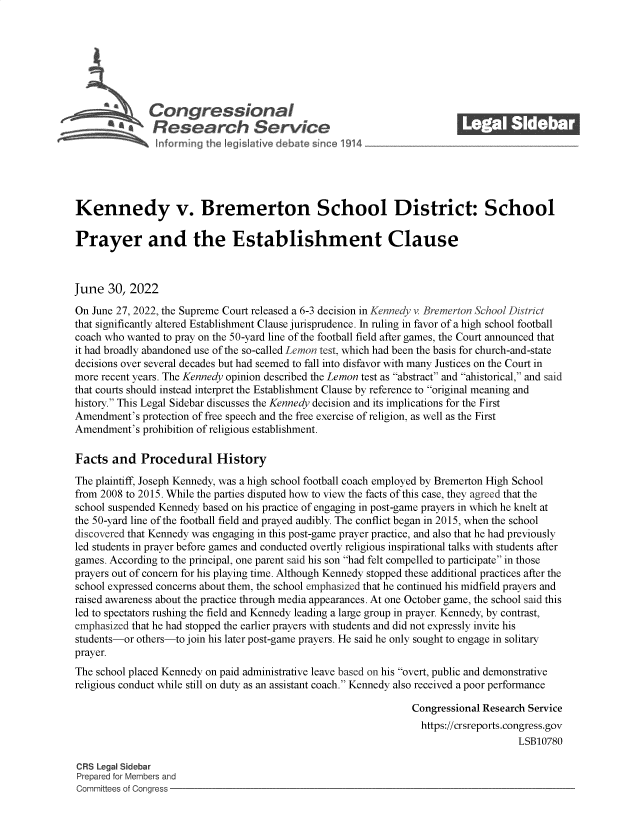 handle is hein.crs/govehxz0001 and id is 1 raw text is: Congressional_______
RaResearch Service
Kennedy v. Bremerton School District: School
Prayer and the Establishment Clause
June 30, 2022
On June 27, 2022, the Supreme Court released a 6-3 decision in Kennedy v. Bremerton School District
that significantly altered Establishment Clause jurisprudence. In ruling in favor of a high school football
coach who wanted to pray on the 50-yard line of the football field after games, the Court announced that
it had broadly abandoned use of the so-called Lemon test, which had been the basis for church-and-state
decisions over several decades but had seemed to fall into disfavor with many Justices on the Court in
more recent years. The Kennedy opinion described the Lemon test as abstract and ahistorical, and said
that courts should instead interpret the Establishment Clause by reference to original meaning and
history. This Legal Sidebar discusses the Kennedy decision and its implications for the First
Amendment's protection of free speech and the free exercise of religion, as well as the First
Amendment's prohibition of religious establishment.
Facts and Procedural History
The plaintiff, Joseph Kennedy, was a high school football coach employed by Bremerton High School
from 2008 to 2015. While the parties disputed how to view the facts of this case, they agreed that the
school suspended Kennedy based on his practice of engaging in post-game prayers in which he knelt at
the 50-yard line of the football field and prayed audibly. The conflict began in 2015, when the school
discovered that Kennedy was engaging in this post-game prayer practice, and also that he had previously
led students in prayer before games and conducted overtly religious inspirational talks with students after
games. According to the principal, one parent said his son had felt compelled to participate in those
prayers out of concern for his playing time. Although Kennedy stopped these additional practices after the
school expressed concerns about them, the school emphasized that he continued his midfield prayers and
raised awareness about the practice through media appearances. At one October game, the school said this
led to spectators rushing the field and Kennedy leading a large group in prayer. Kennedy, by contrast,
emphasized that he had stopped the earlier prayers with students and did not expressly invite his
students-or others-to join his later post-game prayers. He said he only sought to engage in solitary
prayer.
The school placed Kennedy on paid administrative leave based on his overt, public and demonstrative
religious conduct while still on duty as an assistant coach. Kennedy also received a poor performance
Congressional Research Service
https://crsreports.congress.gov
LSB10780
CRS Legal Sidebar
Prepared for Members and
Committees of Congress


