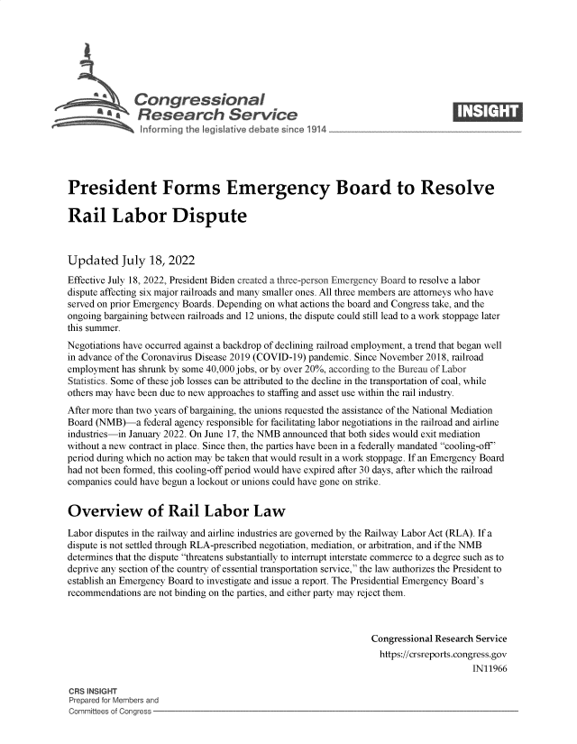handle is hein.crs/govehyu0001 and id is 1 raw text is: 







              Congjressional                                                    ____
          ~ ~Research Service






President Forms Emergency Board to Resolve

Rail Labor Dispute



Updated July 18, 2022
Effective July 18, 2022, President Biden created a three-person Emergency Board to resolve a labor
dispute affecting six major railroads and many smaller ones. All three members are attorneys who have
served on prior Emergency Boards. Depending on what actions the board and Congress take, and the
ongoing bargaining between railroads and 12 unions, the dispute could still lead to a work stoppage later
this summer.
Negotiations have occurred against a backdrop of declining railroad employment, a trend that began well
in advance of the Coronavirus Disease 2019 (COVID-19) pandemic. Since November 2018, railroad
employment has shrunk by some 40,000 jobs, or by over 20%, according to the Bureau of Labor
Statistics. Some of these job losses can be attributed to the decline in the transportation of coal, while
others may have been due to new approaches to staffing and asset use within the rail industry.
After more than two years of bargaining, the unions requested the assistance of the National Mediation
Board (NMB)-a   federal agency responsible for facilitating labor negotiations in the railroad and airline
industries-in January 2022. On June 17, the NMB announced that both sides would exit mediation
without a new contract in place. Since then, the parties have been in a federally mandated cooling-off'
period during which no action may be taken that would result in a work stoppage. If an Emergency Board
had not been formed, this cooling-off period would have expired after 30 days, after which the railroad
companies could have begun a lockout or unions could have gone on strike.


Overview of Rail Labor Law

Labor disputes in the railway and airline industries are governed by the Railway Labor Act (RLA). If a
dispute is not settled through RLA-prescribed negotiation, mediation, or arbitration, and if the NMB
determines that the dispute threatens substantially to interrupt interstate commerce to a degree such as to
deprive any section of the country of essential transportation service, the law authorizes the President to
establish an Emergency Board to investigate and issue a report. The Presidential Emergency Board's
recommendations are not binding on the parties, and either party may reject them.



                                                                Congressional Research Service
                                                                https://crsreports.congress.gov
                                                                                     IN11966

CRS INSIGHT
Prepared for Members and
Committees of Congress


