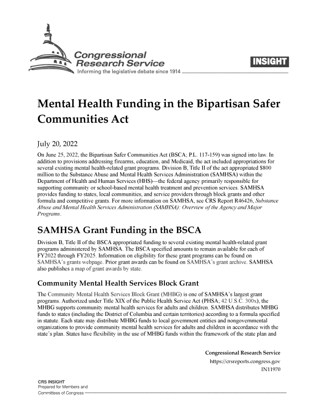handle is hein.crs/govehyy0001 and id is 1 raw text is: 







              Congressional                                                  ____
          R afesearch Service






Mental Health Funding in the Bipartisan Safer

Communities Act



July  20, 2022

On June 25, 2022, the Bipartisan Safer Communities Act (BSCA; P.L. 117-159) was signed into law. In
addition to provisions addressing firearms, education, and Medicaid, the act included appropriations for
several existing mental health-related grant programs. Division B, Title II of the act appropriated $800
million to the Substance Abuse and Mental Health Services Administration (SAMHSA) within the
Department of Health and Human Services (HHS)-the federal agency primarily responsible for
supporting community or school-based mental health treatment and prevention services. SAMHSA
provides funding to states, local communities, and service providers through block grants and other
formula and competitive grants. For more information on SAMHSA, see CRS Report R46426, Substance
Abuse and Mental Health Services Administration (SAMHSA): Overview of the Agency and Major
Programs.


SAMHSA Grant Funding in the BSCA

Division B, Title II of the BSCA appropriated funding to several existing mental health-related grant
programs administered by SAMHSA. The BSCA specified amounts to remain available for each of
FY2022 through FY2025. Information on eligibility for these grant programs can be found on
SAMHSA's   grants webpage. Prior grant awards can be found on SAMHSA's grant archive. SAMHSA
also publishes a map of grant awards by state.

Community Mental Health Services Block Grant
The Community Mental Health Services Block Grant (MHBG) is one of SAMHSA's largest grant
programs. Authorized under Title XIX of the Public Health Service Act (PHSA; 42 U.S.C. 300x), the
MHBG   supports community mental health services for adults and children. SAMHSA distributes MHBG
funds to states (including the District of Columbia and certain territories) according to a formula specified
in statute. Each state may distribute MHBG funds to local government entities and nongovernmental
organizations to provide community mental health services for adults and children in accordance with the
state's plan. States have flexibility in the use of MHBG funds within the framework of the state plan and


                                                             Congressional Research Service
                                                             https://crsreports.congress.gov
                                                                                 IN11970

CRS INSIGHT
Prepared for Members and
Committees of Congress



