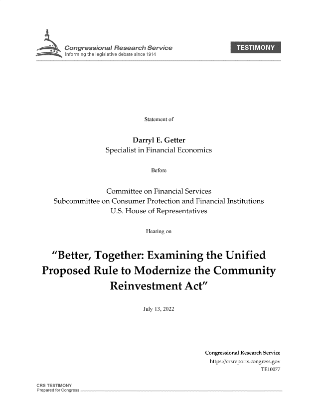 handle is hein.crs/govehzb0001 and id is 1 raw text is: 





      Congressional Research Service










                           Statement of


                        Darryl E. Getter
                 Specialist in Financial Economics


                             Before


                 Committee on Financial Services
   Subcommittee on Consumer Protection and Financial Institutions
                  U.S. House of Representatives


                            Hearing on



   Better,   Together: Examining the Unified

Proposed Rule to Modernize the Community

                  Reinvestment Act


                           July 13, 2022


Congressional Research Service
https://crsreports. congress.gov
               TE10077


CR5 TESTIMONY
Preparej for Cong~ess


