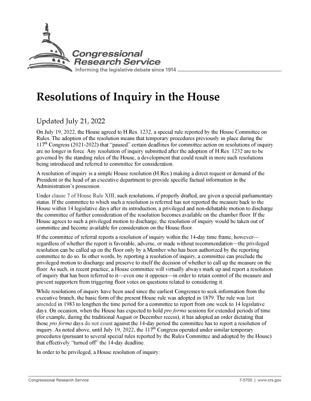 handle is hein.crs/govehzf0001 and id is 1 raw text is: 







               Congressional
             AResearch Service





Resolutions of Inquiry in the House



Updated July 21, 2022

On July 19, 2022, the House agreed to H.Res. 1232, a special rule reported by the House Committee on
Rules. The adoption of the resolution means that temporary procedures previously in place during the
117th Congress (2021-2022) that paused certain deadlines for committee action on resolutions of inquiry
are no longer in force. Any resolution of inquiry submitted after the adoption of H.Res. 1232 are to be
governed by the standing rules of the House, a development that could result in more such resolutions
being introduced and referred to committee for consideration.
A resolution of inquiry is a simple House resolution (H.Res.) making a direct request or demand of the
President or the head of an executive department to provide specific factual information in the
Administration's possession.
Under clause 7 of House Rule XIII, such resolutions, if properly drafted, are given a special parliamentary
status. If the committee to which such a resolution is referred has not reported the measure back to the
House within 14 legislative days after its introduction, a privileged and non-debatable motion to discharge
the committee of further consideration of the resolution becomes available on the chamber floor. If the
House agrees to such a privileged motion to discharge, the resolution of inquiry would be taken out of
committee and become  available for consideration on the House floor.
If the committee of referral reports a resolution of inquiry within the 14-day time frame, however-
regardless of whether the report is favorable, adverse, or made without recommendation-the privileged
resolution can be called up on the floor only by a Member who has been authorized by the reporting
committee to do so. In other words, by reporting a resolution of inquiry, a committee can preclude the
privileged motion to discharge and preserve to itself the decision of whether to call up the measure on the
floor. As such, in recent practice, a House committee will virtually always mark up and report a resolution
of inquiry that has been referred to it-even one it opposes-in order to retain control of the measure and
prevent supporters from triggering floor votes on questions related to considering it.
While resolutions of inquiry have been used since the earliest Congresses to seek information from the
executive branch, the basic form of the present House rule was adopted in 1879. The rule was last
amended  in 1983 to lengthen the time period for a committee to report from one week to 14 legislative
days. On occasion, when the House has expected to hold pro forma sessions for extended periods of time
(for example, during the traditional August or December recess), it has adopted an order dictating that
those pro forma days do not count against the 14-day period the committee has to report a resolution of
inquiry. As noted above, until July 19, 2022, the 117th Congress operated under similar temporary
procedures (pursuant to several special rules reported by the Rules Committee and adopted by the House)
that effectively turned off' the 14-day deadline.
In order to be privileged, a House resolution of inquiry:


h50U   w~ w  ~q(~v


