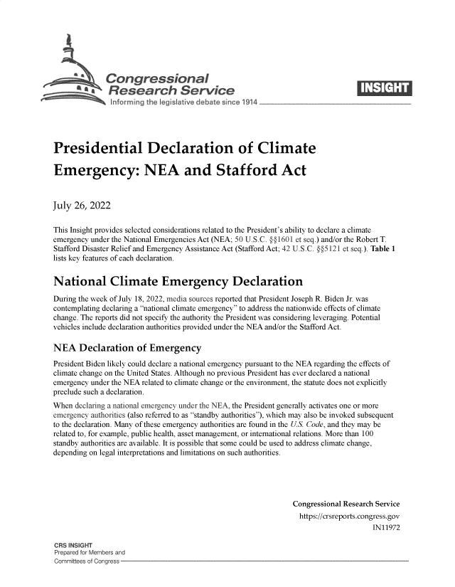 handle is hein.crs/govehzw0001 and id is 1 raw text is: 







            \Congressional                                                     ____
          ~   Research Service






Presidential Declaration of Climate

Emergency: NEA and Stafford Act



July  26, 2022


This Insight provides selected considerations related to the President's ability to declare a climate
emergency under the National Emergencies Act (NEA; 50 U.S.C. @§1601 et seq.) and/or the Robert T.
Stafford Disaster Relief and Emergency Assistance Act (Stafford Act; 42 U.S.C. §§5121 et seq.). Table 1
lists key features of each declaration.


National Climate Emergency Declaration

During the week of July 18, 2022, media sources reported that President Joseph R. Biden Jr. was
contemplating declaring a national climate emergency to address the nationwide effects of climate
change. The reports did not specify the authority the President was considering leveraging. Potential
vehicles include declaration authorities provided under the NEA and/or the Stafford Act.

NEA Declaration of Emergency

President Biden likely could declare a national emergency pursuant to the NEA regarding the effects of
climate change on the United States. Although no previous President has ever declared a national
emergency under the NEA related to climate change or the environment, the statute does not explicitly
preclude such a declaration.
When  declaring a national emergency under the NEA, the President generally activates one or more
emergency authorities (also referred to as standby authorities), which may also be invoked subsequent
to the declaration. Many of these emergency authorities are found in the US. Code, and they may be
related to, for example, public health, asset management, or international relations. More than 100
standby authorities are available. It is possible that some could be used to address climate change,
depending on legal interpretations and limitations on such authorities.





                                                              Congressional Research Service
                                                                https://crsreports.congress.gov
                                                                                   IN11972

CRS INSIGHT
Prepared for Members and
Committees of Congress


