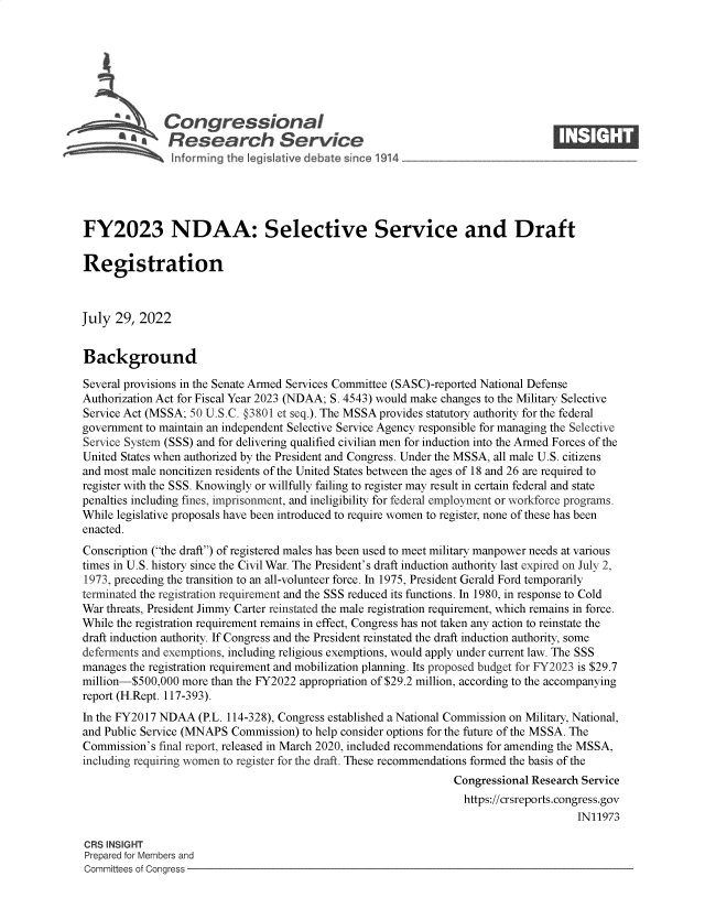 handle is hein.crs/goveiaf0001 and id is 1 raw text is: 







            \Congressional                                                       ____
            ~  Research Service






FY2023 NDAA: Selective Service and Draft

Registration



July  29, 2022


Background

Several provisions in the Senate Armed Services Committee (SASC)-reported National Defense
Authorization Act for Fiscal Year 2023 (NDAA; S. 4543) would make changes to the Military Selective
Service Act (MSSA; 50 U.S.C. §3801 et seq.). The MSSA provides statutory authority for the federal
government to maintain an independent Selective Service Agency responsible for managing the Selective
Service System (SSS) and for delivering qualified civilian men for induction into the Armed Forces of the
United States when authorized by the President and Congress. Under the MSSA, all male U.S. citizens
and most male noncitizen residents of the United States between the ages of 18 and 26 are required to
register with the SSS. Knowingly or willfully failing to register may result in certain federal and state
penalties including fines, imprisonment, and ineligibility for federal employment or workforce programs.
While legislative proposals have been introduced to require women to register, none of these has been
enacted.
Conscription (the draft) of registered males has been used to meet military manpower needs at various
times in U.S. history since the Civil War. The President's draft induction authority last expired on July 2,
1973, preceding the transition to an all-volunteer force. In 1975, President Gerald Ford temporarily
terminated the registration requirement and the SSS reduced its functions. In 1980, in response to Cold
War threats, President Jimmy Carter reinstated the male registration requirement, which remains in force.
While the registration requirement remains in effect, Congress has not taken any action to reinstate the
draft induction authority. If Congress and the President reinstated the draft induction authority, some
deferments and exemptions, including religious exemptions, would apply under current law. The SSS
manages the registration requirement and mobilization planning. Its proposed budget for FY2023 is $29.7
million-$500,000 more than the FY2022 appropriation of $29.2 million, according to the accompanying
report (H.Rept. 117-393).
In the FY2017 NDAA  (P.L. 114-328), Congress established a National Commission on Military, National,
and Public Service (MNAPS Commission) to help consider options for the future of the MSSA. The
Commission's final report, released in March 2020, included recommendations for amending the MSSA,
including requiring women to register for the draft. These recommendations formed the basis of the
                                                                Congressional Research Service
                                                                  https://crsreports.congress.gov
                                                                                      IN11973

CRS INSIGHT
Prepared for Members and
Committees of Congress


