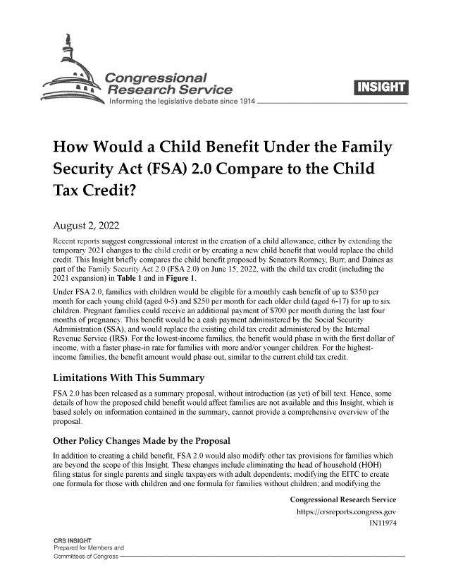 handle is hein.crs/goveian0001 and id is 1 raw text is: 







              Congressional                                                    ____
          ~   Research Service






How Would a Child Benefit Under the Family

Security Act (FSA) 2.0 Compare to the Child

Tax Credit?



August   2, 2022

Recent reports suggest congressional interest in the creation of a child allowance, either by extending the
temporary 2021 changes to the child credit or by creating a new child benefit that would replace the child
credit. This Insight briefly compares the child benefit proposed by Senators Romney, Burr, and Dames as
part of the Family Security Act 2.0 (FSA 2.0) on June 15, 2022, with the child tax credit (including the
2021 expansion) in Table 1 and in Figure 1.
Under FSA 2.0, families with children would be eligible for a monthly cash benefit of up to $350 per
month for each young child (aged 0-5) and $250 per month for each older child (aged 6-17) for up to six
children. Pregnant families could receive an additional payment of $700 per month during the last four
months of pregnancy. This benefit would be a cash payment administered by the Social Security
Administration (SSA), and would replace the existing child tax credit administered by the Internal
Revenue Service (IRS). For the lowest-income families, the benefit would phase in with the first dollar of
income, with a faster phase-in rate for families with more and/or younger children. For the highest-
income families, the benefit amount would phase out, similar to the current child tax credit.

Limitations With This Summary

FSA 2.0 has been released as a summary proposal, without introduction (as yet) of bill text. Hence, some
details of how the proposed child benefit would affect families are not available and this Insight, which is
based solely on information contained in the summary, cannot provide a comprehensive overview of the
proposal.

Other  Policy Changes   Made  by the Proposal
In addition to creating a child benefit, FSA 2.0 would also modify other tax provisions for families which
are beyond the scope of this Insight. These changes include eliminating the head of household (HOH)
filing status for single parents and single taxpayers with adult dependents; modifying the EITC to create
one formula for those with children and one formula for families without children; and modifying the

                                                              Congressional Research Service
                                                                https://crsreports.congress.gov
                                                                                   IN11974

CRS INSIGHT
Prepared for Members and
Committees of Congress


