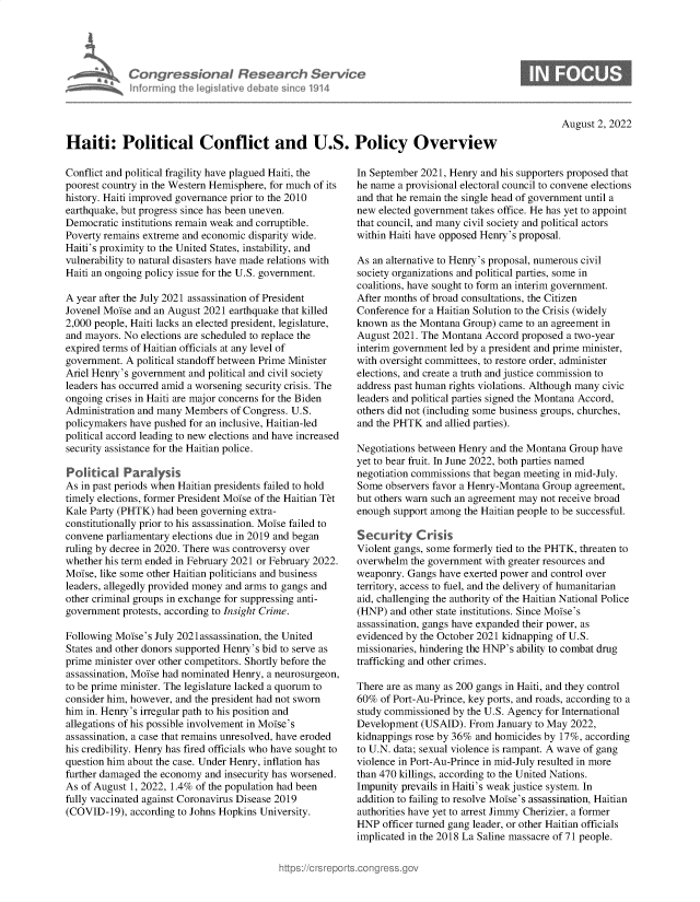 handle is hein.crs/goveiao0001 and id is 1 raw text is: 





Con   gressionaI Research Sentk
informing Ih  legisIatve dIebate sne 1914


S


August 2, 2022


Haiti: Political Conflict and U.S. Policy Overview


Conflict and political fragility have plagued Haiti, the
poorest country in the Western Hemisphere, for much of its
history. Haiti improved governance prior to the 2010
earthquake, but progress since has been uneven.
Democratic institutions remain weak and corruptible.
Poverty remains extreme and economic disparity wide.
Haiti's proximity to the United States, instability, and
vulnerability to natural disasters have made relations with
Haiti an ongoing policy issue for the U.S. government.

A year after the July 2021 assassination of President
Jovenel Moise and an August 2021 earthquake that killed
2,000 people, Haiti lacks an elected president, legislature,
and mayors. No elections are scheduled to replace the
expired terms of Haitian officials at any level of
government. A political standoff between Prime Minister
Ariel Henry's government and political and civil society
leaders has occurred amid a worsening security crisis. The
ongoing crises in Haiti are major concerns for the Biden
Administration and many Members  of Congress. U.S.
policymakers have pushed for an inclusive, Haitian-led
political accord leading to new elections and have increased
security assistance for the Haitian police.

Political   Paralysis
As in past periods when Haitian presidents failed to hold
timely elections, former President Moise of the Haitian Tet
Kale Party (PHTK) had been governing extra-
constitutionally prior to his assassination. Moise failed to
convene parliamentary elections due in 2019 and began
ruling by decree in 2020. There was controversy over
whether his term ended in February 2021 or February 2022.
Moise, like some other Haitian politicians and business
leaders, allegedly provided money and arms to gangs and
other criminal groups in exchange for suppressing anti-
government protests, according to Insight Crime.

Following Moise's July 2021 assassination, the United
States and other donors supported Henry's bid to serve as
prime minister over other competitors. Shortly before the
assassination, Moise had nominated Henry, a neurosurgeon,
to be prime minister. The legislature lacked a quorum to
consider him, however, and the president had not sworn
him in. Henry's irregular path to his position and
allegations of his possible involvement in Moise's
assassination, a case that remains unresolved, have eroded
his credibility. Henry has fired officials who have sought to
question him about the case. Under Henry, inflation has
further damaged the economy and insecurity has worsened.
As of August 1, 2022, 1.4% of the population had been
fully vaccinated against Coronavirus Disease 2019
(COVID-19),  according to Johns Hopkins University.


In September 2021, Henry and his supporters proposed that
he name a provisional electoral council to convene elections
and that he remain the single head of government until a
new elected government takes office. He has yet to appoint
that council, and many civil society and political actors
within Haiti have opposed Henry's proposal.

As an alternative to Henry's proposal, numerous civil
society organizations and political parties, some in
coalitions, have sought to form an interim government.
After months of broad consultations, the Citizen
Conference for a Haitian Solution to the Crisis (widely
known  as the Montana Group) came to an agreement in
August 2021. The Montana  Accord proposed a two-year
interim government led by a president and prime minister,
with oversight committees, to restore order, administer
elections, and create a truth and justice commission to
address past human rights violations. Although many civic
leaders and political parties signed the Montana Accord,
others did not (including some business groups, churches,
and the PHTK  and allied parties).

Negotiations between Henry and the Montana Group have
yet to bear fruit. In June 2022, both parties named
negotiation commissions that began meeting in mid-July.
Some  observers favor a Henry-Montana Group agreement,
but others warn such an agreement may not receive broad
enough support among  the Haitian people to be successful.

Security C risis
Violent gangs, some formerly tied to the PHTK, threaten to
overwhelm  the government with greater resources and
weaponry. Gangs  have exerted power and control over
territory, access to fuel, and the delivery of humanitarian
aid, challenging the authority of the Haitian National Police
(HNP)  and other state institutions. Since Moise's
assassination, gangs have expanded their power, as
evidenced by the October 2021 kidnapping of U.S.
missionaries, hindering the HNP's ability to combat drug
trafficking and other crimes.

There are as many as 200 gangs in Haiti, and they control
60%  of Port-Au-Prince, key ports, and roads, according to a
study commissioned by the U.S. Agency for International
Development  (USAID).  From January to May 2022,
kidnappings rose by 36% and homicides by 17%, according
to U.N. data; sexual violence is rampant. A wave of gang
violence in Port-Au-Prince in mid-July resulted in more
than 470 killings, according to the United Nations.
Impunity prevails in Haiti's weak justice system. In
addition to failing to resolve Moise's assassination, Haitian
authorities have yet to arrest Jimmy Cherizier, a former
HNP  officer turned gang leader, or other Haitian officials
implicated in the 2018 La Saline massacre of 71 people.


