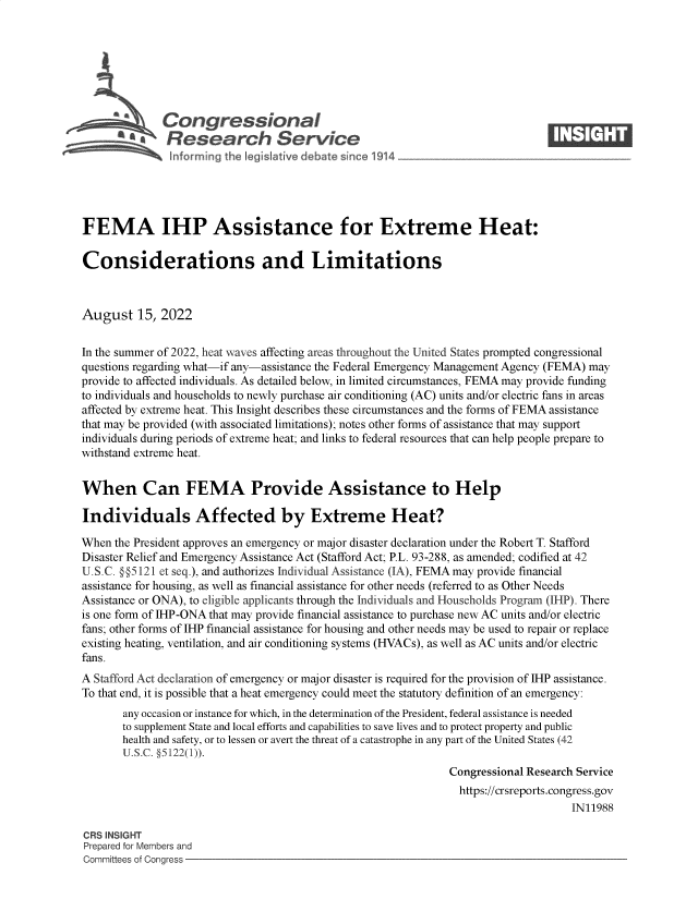 handle is hein.crs/goveiau0001 and id is 1 raw text is: \Congressional                                                        ____
A4Research Service
FEMA IHP Assistance for Extreme Heat:
Considerations and Limitations
August 15, 2022
In the summer of 2022, heat waves affecting areas throughout the United States prompted congressional
questions regarding what-if any-assistance the Federal Emergency Management Agency (FEMA) may
provide to affected individuals. As detailed below, in limited circumstances, FEMA may provide funding
to individuals and households to newly purchase air conditioning (AC) units and/or electric fans in areas
affected by extreme heat. This Insight describes these circumstances and the forms of FEMA assistance
that may be provided (with associated limitations); notes other forms of assistance that may support
individuals during periods of extreme heat; and links to federal resources that can help people prepare to
withstand extreme heat.
When Can FEMA Provide Assistance to Help
Individuals Affected by Extreme Heat?
When the President approves an emergency or major disaster declaration under the Robert T. Stafford
Disaster Relief and Emergency Assistance Act (Stafford Act; P.L. 93-288, as amended; codified at 42
U.S.C. §§5121 et seq.), and authorizes Individual Assistance (IA), FEMA may provide financial
assistance for housing, as well as financial assistance for other needs (referred to as Other Needs
Assistance or ONA), to eligible applicants through the Individuals and Households Program (IHP). There
is one form of IHP-ONA that may provide financial assistance to purchase new AC units and/or electric
fans; other forms of IHP financial assistance for housing and other needs may be used to repair or replace
existing heating, ventilation, and air conditioning systems (HVACs), as well as AC units and/or electric
fans.
A Stafford Act declaration of emergency or maj or disaster is required for the provision of IHP assistance.
To that end, it is possible that a heat emergency could meet the statutory definition of an emergency:
any occasion or instance for which, in the determination of the President, federal assistance is needed
to supplement State and local efforts and capabilities to save lives and to protect property and public
health and safety, or to lessen or avert the threat of a catastrophe in any part of the United States (42
U.S.C. §5122(1)).
Congressional Research Service
https://crsreports.congress.gov
IN11988
CRS INSIGHT
Prepared for Members and
Committees of Congress


