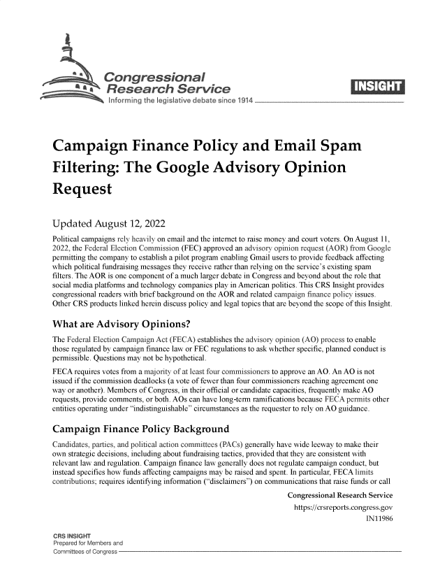 handle is hein.crs/goveibo0001 and id is 1 raw text is: Congressional                                                     ____
~ Research Service
Campaign Finance Policy and Email Spam
Filtering: The Google Advisory Opinion
Request
Updated August 12, 2022
Political campaigns rely heavily on email and the internet to raise money and court voters. On August 11,
2022, the Federal Election Commission (FEC) approved an advisory opinion request (AOR) from Google
permitting the company to establish a pilot program enabling Gmail users to provide feedback affecting
which political fundraising messages they receive rather than relying on the service's existing spam
filters. The AOR is one component of a much larger debate in Congress and beyond about the role that
social media platforms and technology companies play in American politics. This CRS Insight provides
congressional readers with brief background on the AOR and related campaign finance policy issues.
Other CRS products linked herein discuss policy and legal topics that are beyond the scope of this Insight.
What are Advisory Opinions?
The Federal Election Campaign Act (FECA) establishes the advisory opinion (AO) process to enable
those regulated by campaign finance law or FEC regulations to ask whether specific, planned conduct is
permissible. Questions may not be hypothetical.
FECA requires votes from a majority of at least four commissioners to approve an AO. An AO is not
issued if the commission deadlocks (a vote of fewer than four commissioners reaching agreement one
way or another). Members of Congress, in their official or candidate capacities, frequently make AO
requests, provide comments, or both. AOs can have long-term ramifications because FECA permits other
entities operating under indistinguishable circumstances as the requester to rely on AO guidance.
Campaign Finance Policy Background
Candidates, parties, and political action committees (PACs) generally have wide leeway to make their
own strategic decisions, including about fundraising tactics, provided that they are consistent with
relevant law and regulation. Campaign finance law generally does not regulate campaign conduct, but
instead specifies how funds affecting campaigns may be raised and spent. In particular, FECA limits
contributions; requires identifying information (disclaimers) on communications that raise funds or call
Congressional Research Service
https://crsreports.congress.gov
IN11986
CRS INSIGHT
Prepared for Members and
Committees of Congress


