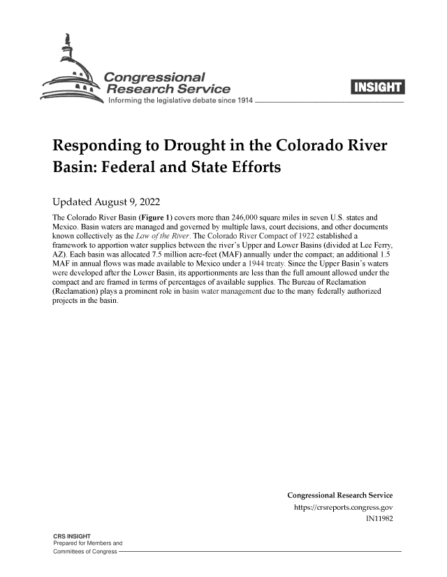 handle is hein.crs/goveibx0001 and id is 1 raw text is: Congressional                                                        ____
aResearch Service
Responding to Drought in the Colorado River
Basin: Federal and State Efforts
Updated August 9, 2022
The Colorado River Basin (Figure 1) covers more than 246,000 square miles in seven U.S. states and
Mexico. Basin waters are managed and governed by multiple laws, court decisions, and other documents
known collectively as the Law of the River. The Colorado River Compact of 1922 established a
framework to apportion water supplies between the river's Upper and Lower Basins (divided at Lee Ferry,
AZ). Each basin was allocated 7.5 million acre-feet (MAF) annually under the compact; an additional 1.5
MAF in annual flows was made available to Mexico under a 1944 treaty. Since the Upper Basin's waters
were developed after the Lower Basin, its apportionments are less than the full amount allowed under the
compact and are framed in terms of percentages of available supplies. The Bureau of Reclamation
(Reclamation) plays a prominent role in basin water management due to the many federally authorized
projects in the basin.
Congressional Research Service
https://crsreports. congress.gov
IN11982

CRS INSIGHT
Prepared for Members and
Committees of Congress -


