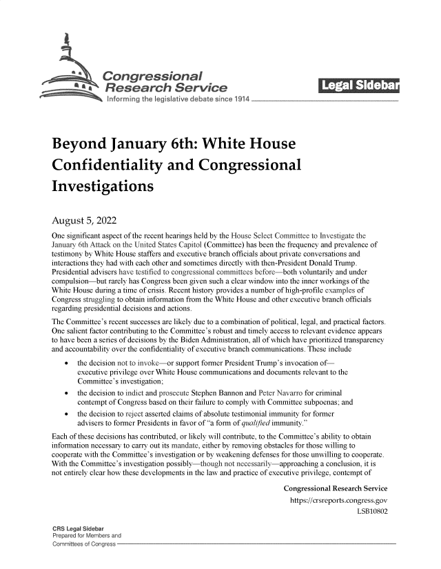 handle is hein.crs/goveicg0001 and id is 1 raw text is: Congressional
Sa  Research Service
Beyond January 6th: White House
Confidentiality and Congressional
Investigations
August 5, 2022
One significant aspect of the recent hearings held by the House Select Committee to Investigate the
January 6th Attack on the United States Capitol (Committee) has been the frequency and prevalence of
testimony by White House staffers and executive branch officials about private conversations and
interactions they had with each other and sometimes directly with then-President Donald Trump.
Presidential advisers have testified to congressional committees before-both voluntarily and under
compulsion-but rarely has Congress been given such a clear window into the inner workings of the
White House during a time of crisis. Recent history provides a number of high-profile examples of
Congress struggling to obtain information from the White House and other executive branch officials
regarding presidential decisions and actions.
The Committee's recent successes are likely due to a combination of political, legal, and practical factors.
One salient factor contributing to the Committee's robust and timely access to relevant evidence appears
to have been a series of decisions by the Biden Administration, all of which have prioritized transparency
and accountability over the confidentiality of executive branch communications. These include
  the decision not to invoke-or support former President Trump's invocation of-
executive privilege over White House communications and documents relevant to the
Committee's investigation;
 the decision to indict and prosecute Stephen Bannon and Peter Navarro for criminal
contempt of Congress based on their failure to comply with Committee subpoenas; and
 the decision to reject asserted claims of absolute testimonial immunity for former
advisers to former Presidents in favor of a form of qualified immunity.
Each of these decisions has contributed, or likely will contribute, to the Committee's ability to obtain
information necessary to carry out its mandate, either by removing obstacles for those willing to
cooperate with the Committee's investigation or by weakening defenses for those unwilling to cooperate.
With the Committee's investigation possibly-though not necessarily-approaching a conclusion, it is
not entirely clear how these developments in the law and practice of executive privilege, contempt of
Congressional Research Service
https://crsreports.congress.gov
LSB10802
CRS Legal Sidebar
Prepared for Members and
Committees of Congress


