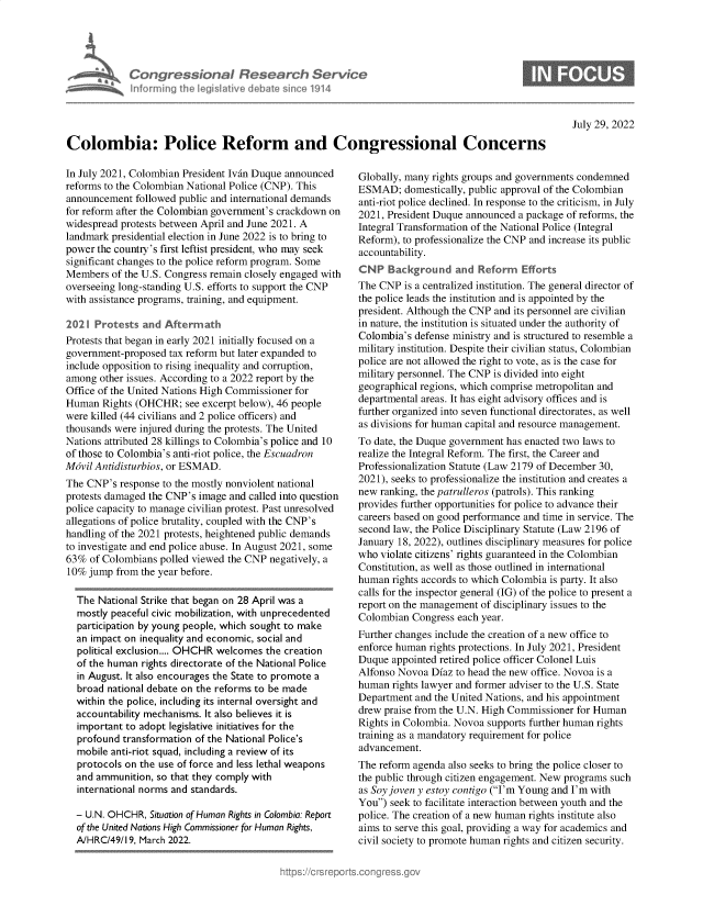 handle is hein.crs/goveida0001 and id is 1 raw text is: Congressional Research Service
Informing the IegisIative debate since 1914

0

July 29, 2022

Colombia: Police Reform and Congressional Concerns

In July 2021, Colombian President Ivan Duque announced
reforms to the Colombian National Police (CNP). This
announcement followed public and international demands
for reform after the Colombian government's crackdown on
widespread protests between April and June 2021. A
landmark presidential election in June 2022 is to bring to
power the country's first leftist president, who may seek
significant changes to the police reform program. Some
Members of the U.S. Congress remain closely engaged with
overseeing long-standing U.S. efforts to support the CNP
with assistance programs, training, and equipment.
2021 Protests and Aftermath
Protests that began in early 2021 initially focused on a
government-proposed tax reform but later expanded to
include opposition to rising inequality and corruption,
among other issues. According to a 2022 report by the
Office of the United Nations High Commissioner for
Human Rights (OHCHR; see excerpt below), 46 people
were killed (44 civilians and 2 police officers) and
thousands were injured during the protests. The United
Nations attributed 28 killings to Colombia's police and 10
of those to Colombia's anti-riot police, the Escuadron
Mdvil Antidisturbios, or ESMAD.
The CNP's response to the mostly nonviolent national
protests damaged the CNP's image and called into question
police capacity to manage civilian protest. Past unresolved
allegations of police brutality, coupled with the CNP's
handling of the 2021 protests, heightened public demands
to investigate and end police abuse. In August 2021, some
63% of Colombians polled viewed the CNP negatively, a
10% jump from the year before.
The National Strike that began on 28 April was a
mostly peaceful civic mobilization, with unprecedented
participation by young people, which sought to make
an impact on inequality and economic, social and
political exclusion.... OHCHR welcomes the creation
of the human rights directorate of the National Police
in August. It also encourages the State to promote a
broad national debate on the reforms to be made
within the police, including its internal oversight and
accountability mechanisms. It also believes it is
important to adopt legislative initiatives for the
profound transformation of the National Police's
mobile anti-riot squad, including a review of its
protocols on the use of force and less lethal weapons
and ammunition, so that they comply with
international norms and standards.
- U.N. OHCHR, Situation of Human Rights in Colombia: Report
of the United Nations High Commissioner for Human Rights,
A/HRC/49/19. March 2022.

Globally, many rights groups and governments condemned
ESMAD; domestically, public approval of the Colombian
anti-riot police declined. In response to the criticism, in July
2021, President Duque announced a package of reforms, the
Integral Transformation of the National Police (Integral
Reform), to professionalize the CNP and increase its public
accountability.
CNP Background and Reform Efforts
The CNP is a centralized institution. The general director of
the police leads the institution and is appointed by the
president. Although the CNP and its personnel are civilian
in nature, the institution is situated under the authority of
Colombia's defense ministry and is structured to resemble a
military institution. Despite their civilian status, Colombian
police are not allowed the right to vote, as is the case for
military personnel. The CNP is divided into eight
geographical regions, which comprise metropolitan and
departmental areas. It has eight advisory offices and is
further organized into seven functional directorates, as well
as divisions for human capital and resource management.
To date, the Duque government has enacted two laws to
realize the Integral Reform. The first, the Career and
Professionalization Statute (Law 2179 of December 30,
2021), seeks to professionalize the institution and creates a
new ranking, the patrulleros (patrols). This ranking
provides further opportunities for police to advance their
careers based on good performance and time in service. The
second law, the Police Disciplinary Statute (Law 2196 of
January 18, 2022), outlines disciplinary measures for police
who violate citizens' rights guaranteed in the Colombian
Constitution, as well as those outlined in international
human rights accords to which Colombia is party. It also
calls for the inspector general (IG) of the police to present a
report on the management of disciplinary issues to the
Colombian Congress each year.
Further changes include the creation of a new office to
enforce human rights protections. In July 2021, President
Duque appointed retired police officer Colonel Luis
Alfonso Novoa Diaz to head the new office. Novoa is a
human rights lawyer and former adviser to the U.S. State
Department and the United Nations, and his appointment
drew praise from the U.N. High Commissioner for Human
Rights in Colombia. Novoa supports further human rights
training as a mandatory requirement for police
advancement.
The reform agenda also seeks to bring the police closer to
the public through citizen engagement. New programs such
as Soy joven y estoy contigo (I'm Young and I'm with
You) seek to facilitate interaction between youth and the
police. The creation of a new human rights institute also
aims to serve this goal, providing a way for academics and
civil society to promote human rights and citizen security.


