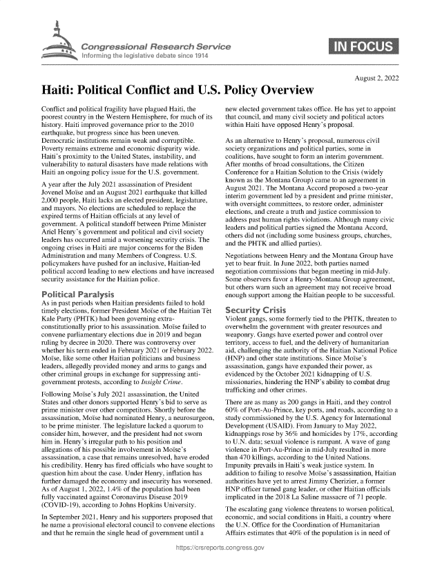 handle is hein.crs/goveidc0001 and id is 1 raw text is: Con gressionaI Research Serv/ce
informing Ih egsaive( deate sne 1914

B

August 2, 2022

Haiti: Political Conflict and U.S. Policy Overview

Conflict and political fragility have plagued Haiti, the
poorest country in the Western Hemisphere, for much of its
history. Haiti improved governance prior to the 2010
earthquake, but progress since has been uneven.
Democratic institutions remain weak and corruptible.
Poverty remains extreme and economic disparity wide.
Haiti's proximity to the United States, instability, and
vulnerability to natural disasters have made relations with
Haiti an ongoing policy issue for the U.S. government.
A year after the July 2021 assassination of President
Jovenel Moise and an August 2021 earthquake that killed
2,000 people, Haiti lacks an elected president, legislature,
and mayors. No elections are scheduled to replace the
expired terms of Haitian officials at any level of
government. A political standoff between Prime Minister
Ariel Henry's government and political and civil society
leaders has occurred amid a worsening security crisis. The
ongoing crises in Haiti are major concerns for the Biden
Administration and many Members of Congress. U.S.
policymakers have pushed for an inclusive, Haitian-led
political accord leading to new elections and have increased
security assistance for the Haitian police.
Politkica Paralysks
As in past periods when Haitian presidents failed to hold
timely elections, former President Moise of the Haitian Tet
Kale Party (PHTK) had been governing extra-
constitutionally prior to his assassination. Moise failed to
convene parliamentary elections due in 2019 and began
ruling by decree in 2020. There was controversy over
whether his term ended in February 2021 or February 2022.
Moise, like some other Haitian politicians and business
leaders, allegedly provided money and arms to gangs and
other criminal groups in exchange for suppressing anti-
government protests, according to Insight Crime.
Following Moise's July 2021 assassination, the United
States and other donors supported Henry's bid to serve as
prime minister over other competitors. Shortly before the
assassination, Moise had nominated Henry, a neurosurgeon,
to be prime minister. The legislature lacked a quorum to
consider him, however, and the president had not sworn
him in. Henry's irregular path to his position and
allegations of his possible involvement in Moise's
assassination, a case that remains unresolved, have eroded
his credibility. Henry has fired officials who have sought to
question him about the case. Under Henry, inflation has
further damaged the economy and insecurity has worsened.
As of August 1, 2022, 1.4% of the population had been
fully vaccinated against Coronavirus Disease 2019
(COVID-19), according to Johns Hopkins University.
In September 2021, Henry and his supporters proposed that
he name a provisional electoral council to convene elections
and that he remain the single head of government until a

new elected government takes office. He has yet to appoint
that council, and many civil society and political actors
within Haiti have opposed Henry's proposal.
As an alternative to Henry's proposal, numerous civil
society organizations and political parties, some in
coalitions, have sought to form an interim government.
After months of broad consultations, the Citizen
Conference for a Haitian Solution to the Crisis (widely
known as the Montana Group) came to an agreement in
August 2021. The Montana Accord proposed a two-year
interim government led by a president and prime minister,
with oversight committees, to restore order, administer
elections, and create a truth and justice commission to
address past human rights violations. Although many civic
leaders and political parties signed the Montana Accord,
others did not (including some business groups, churches,
and the PHTK and allied parties).
Negotiations between Henry and the Montana Group have
yet to bear fruit. In June 2022, both parties named
negotiation commissions that began meeting in mid-July.
Some observers favor a Henry-Montana Group agreement,
but others warn such an agreement may not receive broad
enough support among the Haitian people to be successful.
Security Crisis
Violent gangs, some formerly tied to the PHTK, threaten to
overwhelm the government with greater resources and
weaponry. Gangs have exerted power and control over
territory, access to fuel, and the delivery of humanitarian
aid, challenging the authority of the Haitian National Police
(HNP) and other state institutions. Since Moise's
assassination, gangs have expanded their power, as
evidenced by the October 2021 kidnapping of U.S.
missionaries, hindering the HNP's ability to combat drug
trafficking and other crimes.
There are as many as 200 gangs in Haiti, and they control
60% of Port-Au-Prince, key ports, and roads, according to a
study commissioned by the U.S. Agency for International
Development (USAID). From January to May 2022,
kidnappings rose by 36% and homicides by 17%, according
to U.N. data; sexual violence is rampant. A wave of gang
violence in Port-Au-Prince in mid-July resulted in more
than 470 killings, according to the United Nations.
Impunity prevails in Haiti's weak justice system. In
addition to failing to resolve Moise's assassination, Haitian
authorities have yet to arrest Jimmy Cherizier, a former
HNP officer turned gang leader, or other Haitian officials
implicated in the 2018 La Saline massacre of 71 people.
The escalating gang violence threatens to worsen political,
economic, and social conditions in Haiti, a country where
the U.N. Office for the Coordination of Humanitarian
Affairs estimates that 40% of the population is in need of


