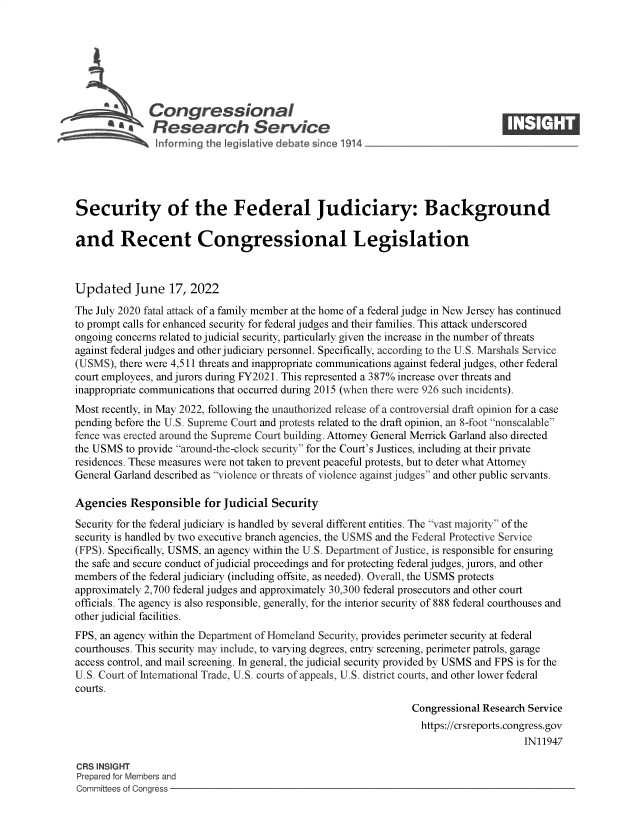 handle is hein.crs/goveidy0001 and id is 1 raw text is: Congressional                                                     ____
aResearch Service
Security of the Federal Judiciary: Background
and Recent Congressional Legislation
Updated June 17, 2022
The July 2020 fatal attack of a family member at the home of a federal judge in New Jersey has continued
to prompt calls for enhanced security for federal judges and their families. This attack underscored
ongoing concerns related to judicial security, particularly given the increase in the number of threats
against federal judges and other judiciary personnel. Specifically, according to the U.S. Marshals Service
(USMS), there were 4,511 threats and inappropriate communications against federal judges, other federal
court employees, and jurors during FY2021. This represented a 387% increase over threats and
inappropriate communications that occurred during 2015 (when there were 926 such incidents).
Most recently, in May 2022, following the unauthorized release of a controversial draft opinion for a case
pending before the U.S. Supreme Court and protests related to the draft opinion, an 8-foot nonscalable
fence was erected around the Supreme Court building. Attorney General Merrick Garland also directed
the USMS to provide around-the-clock security for the Court's Justices, including at their private
residences. These measures were not taken to prevent peaceful protests, but to deter what Attorney
General Garland described as violence or threats of violence against judges and other public servants.
Agencies Responsible for Judicial Security
Security for the federal judiciary is handled by several different entities. The vast majority of the
security is handled by two executive branch agencies, the USMS and the Federal Protective Service
(FPS). Specifically, USMS, an agency within the U.S. Department of Justice, is responsible for ensuring
the safe and secure conduct of judicial proceedings and for protecting federal judges, jurors, and other
members of the federal judiciary (including offsite, as needed). Overall, the USMS protects
approximately 2,700 federal judges and approximately 30,300 federal prosecutors and other court
officials. The agency is also responsible, generally, for the interior security of 888 federal courthouses and
other judicial facilities.
FPS, an agency within the Department of Homeland Security, provides perimeter security at federal
courthouses. This security may include, to varying degrees, entry screening, perimeter patrols, garage
access control, and mail screening. In general, the judicial security provided by USMS and FPS is for the
U.S. Court of International Trade, U.S. courts of appeals, U.S. district courts, and other lower federal
courts.
Congressional Research Service
https://crsreports.congress.gov
IN11947
CRS INSIGHT
Prepared for Members and
Committees of Congress


