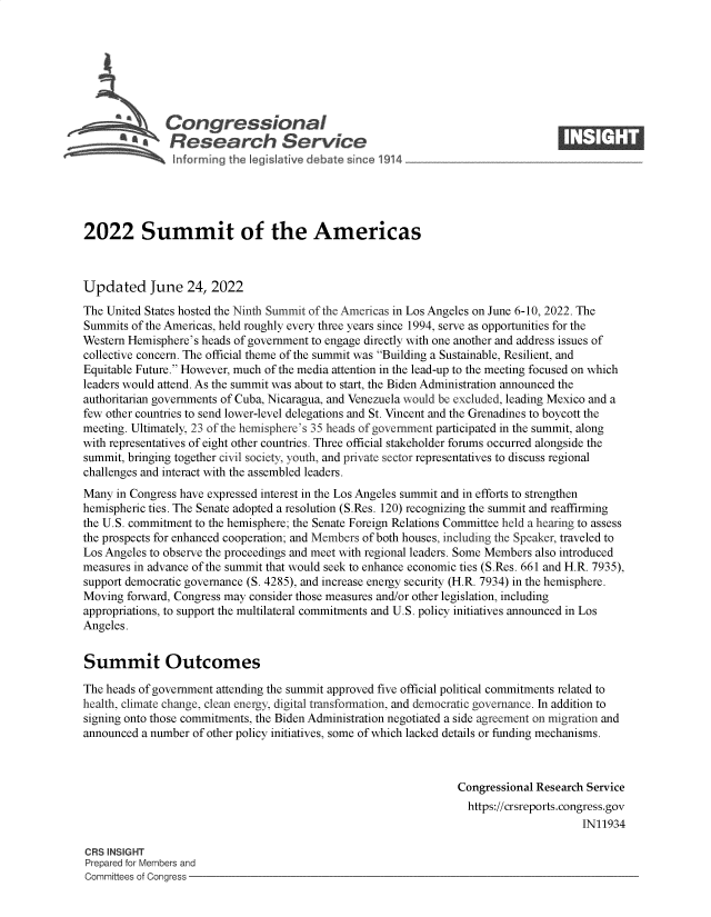 handle is hein.crs/goveieb0001 and id is 1 raw text is: Congressional                                                     ____
SA  Research Service
2022 Summit of the Americas
Updated June 24, 2022
The United States hosted the Ninth Summit of the Americas in Los Angeles on June 6-10, 2022. The
Summits of the Americas, held roughly every three years since 1994, serve as opportunities for the
Western Hemisphere's heads of government to engage directly with one another and address issues of
collective concern. The official theme of the summit was Building a Sustainable, Resilient, and
Equitable Future. However, much of the media attention in the lead-up to the meeting focused on which
leaders would attend. As the summit was about to start, the Biden Administration announced the
authoritarian governments of Cuba, Nicaragua, and Venezuela would be excluded, leading Mexico and a
few other countries to send lower-level delegations and St. Vincent and the Grenadines to boycott the
meeting. Ultimately, 23 of the hemisphere's 35 heads of government participated in the summit, along
with representatives of eight other countries. Three official stakeholder forums occurred alongside the
summit, bringing together civil society, youth, and private sector representatives to discuss regional
challenges and interact with the assembled leaders.
Many in Congress have expressed interest in the Los Angeles summit and in efforts to strengthen
hemispheric ties. The Senate adopted a resolution (S.Res. 120) recognizing the summit and reaffirming
the U.S. commitment to the hemisphere; the Senate Foreign Relations Committee held a hearing to assess
the prospects for enhanced cooperation; and Members of both houses, including the Speaker, traveled to
Los Angeles to observe the proceedings and meet with regional leaders. Some Members also introduced
measures in advance of the summit that would seek to enhance economic ties (S.Res. 661 and H.R. 7935),
support democratic governance (S. 4285), and increase energy security (H.R. 7934) in the hemisphere.
Moving forward, Congress may consider those measures and/or other legislation, including
appropriations, to support the multilateral commitments and U.S. policy initiatives announced in Los
Angeles.
Summit Outcomes
The heads of government attending the summit approved five official political commitments related to
health, climate change, clean energy, digital transformation, and democratic governance. In addition to
signing onto those commitments, the Biden Administration negotiated a side agreement on migration and
announced a number of other policy initiatives, some of which lacked details or funding mechanisms.
Congressional Research Service
https://crsreports.congress.gov
IN11934
CRS INSIGHT
Prepared for Members and
Committees of Congress


