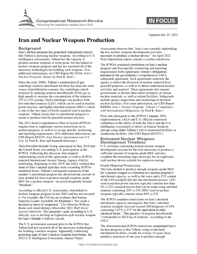 handle is hein.crs/goveiee0001 and id is 1 raw text is: nforming ii

dionaI Rese rch Service
led Ilive cI Aba sin 01914

Updated July 25, 2022

Iran and Nuclear Weapons Production

Background
Iran's nuclear program has generated widespread concern
that Tehran is pursuing nuclear weapons. According to U.S.
intelligence assessments, Tehran has the capacity to
produce nuclear weapons at some point, but has halted its
nuclear weapons program and has not mastered all of the
necessary technologies for building such weapons. (For
additional information, see CRS Report RL34544, Iran 's
Nuclear Program: Status, by Paul K. Kerr.)
Since the early 2000s, Tehran's construction of gas
centrifuge uranium enrichment facilities has been the main
source of proliferation concern. Gas centrifuges enrich
uranium by spinning uranium hexafluoride (UF6) gas at
high speeds to increase the concentration of the uranium-
235 (u-235) isotope. Such centrifuges can produce both
low-enriched uranium (LEU), which can be used in nuclear
power reactors, and highly enriched uranium (HEU), which
is one of the two types of fissile material used in nuclear
weapons. Tehran asserts that its enrichment program is
meant to produce fuel for peaceful nuclear reactors.
The 2015 Joint Comprehensive Plan of Action (JCPOA)
requires Iran to implement various restrictions on its
nuclear program, as well as to accept specific monitoring
and reporting requirements. (For additional information, see
CRS Report R43333, Iran Nuclear Agreement and U.S.
Exit, by Paul K. Kerr and Kenneth Katzman.)
Then-President Donald Trump announced in May 2018 that
the United States was ending U.S. participation in the
JCPOA. Following this decision, Iran stopped
implementing much of this agreement, as well as JCPOA-
required International Atomic Energy Agency (IAEA)
monitoring. Beginning in July 2019, the IAEA verified that
some of Iran's nuclear activities were exceeding JCPOA-
mandated limits. Tehran's subsequent expansion of the
country's enrichment program has decreased the amount of
time needed for Iran to produce enough weapons-grade
HEU for a nuclear weapon-an action frequently termed
breakout.
According to official U.S. assessments, Iran halted its
nuclear weapons program in late 2003 and has not resumed
it. For example, the CIA has no evidence that Iranian
Supreme Leader Ayatollah Ali Khamene'i has made a
decision to move to weaponize, CIA Director William
Burns said stated during a December 2021 Wall Street
Journal interview. This program's goal, according to U.S.
officials, was to develop an implosion-style nuclear weapon
for Iran's Shahab-3 ballistic missile.
The U.S. government assessed prior to the JCPOA that
Tehran had not mastered all of the necessary technologies
for building a nuclear weapon. Apparently confirming
persisting gaps in Iran's nuclear weapons knowledge, the
2022 U.S. Intelligence Community Annual Threat

Assessment observes that Iran is not currently undertaking
the key nuclear weapons-development activities ...
necessary to produce a nuclear device. An April 2022
State Department report contains a similar conclusion.
The JCPOA-mandated restrictions on Iran's nuclear
program and Iran-specific monitoring and reporting
requirements both supplement Tehran's obligations
pursuant to the government's comprehensive IAEA
safeguards agreement. Such agreements empower the
agency to detect the diversion of nuclear material from
peaceful purposes, as well as to detect undeclared nuclear
activities and material. These agreements also require
governments to declare their entire inventory of certain
nuclear materials, as well as related facilities. Safeguards
include agency inspections and monitoring of declared
nuclear facilities. (For more information, see CRS Report
R40094, Iran 's Nuclear Program: Tehran 's Compliance
with International Obligations, by Paul K. Kerr.)
Prior and subsequent to the JCPOA's January 2016
implementation, IAEA and U.S. officials expressed
confidence in the ability of both the IAEA and the U.S.
intelligence community to detect an Iranian breakout
attempt using either Tehran's IAEA-monitored facilities or
clandestine facilities. (See CRS Report R43333.)
Estimated Nuclear Weapons
Development Timein es
U.S. estimates concerning Iranian nuclear weapon
development account for the time necessary to produce a
sufficient amount of weapons-grade HEU and also
complete the remaining steps necessary for an implosion-
style nuclear device suitable for explosive testing.
Fissile Material Production
The time needed to produce enough weapons-grade HEU
for a nuclear weapon is a function of a nuclear program's
enrichment capacity, as well as the mass and u-235 content
of the UF6 stockpile fed into the enrichment process. LEU
used in nuclear power reactors typically contains less than
5% u-235; research reactor fuel can be made using enriched
uranium containing 20% u-235; HEU used in nuclear
weapons typically contains about 90% u-235.
The JCPOA mandates restrictions on Iran's declared
enrichment capacity and requires that Iran's enriched
uranium stockpile must not exceed 300 kilograms of UF6
containing 3.67% u-235 or the equivalent in other
chemical forms. This quantity of uranium hexafluoride
corresponds to 202.8 kg of uranium, according to the
IAEA.
The aforementioned JCPOA restrictions constrained Iran's
nuclear program so that Tehran, using its declared
enrichment facilities, would, for at least 10 years, have
needed a minimum of one year to produce enough


