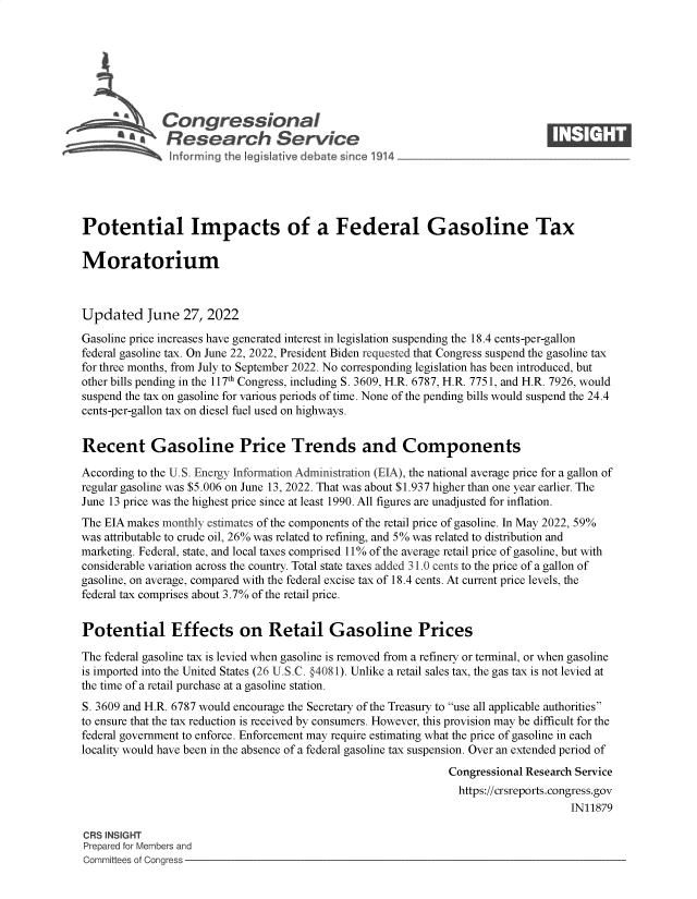 handle is hein.crs/goveieo0001 and id is 1 raw text is: Congressional                                                    ____
&        Research Service
Potential Impacts of a Federal Gasoline Tax
Moratorium
Updated June 27, 2022
Gasoline price increases have generated interest in legislation suspending the 18.4 cents-per-gallon
federal gasoline tax. On June 22, 2022, President Biden requested that Congress suspend the gasoline tax
for three months, from July to September 2022. No corresponding legislation has been introduced, but
other bills pending in the 117th Congress, including S. 3609, H.R. 6787, H.R. 7751, and H.R. 7926, would
suspend the tax on gasoline for various periods of time. None of the pending bills would suspend the 24.4
cents-per-gallon tax on diesel fuel used on highways.
Recent Gasoline Price Trends and Components
According to the U.S. Energy Information Administration (EIA), the national average price for a gallon of
regular gasoline was $5.006 on June 13, 2022. That was about $1.937 higher than one year earlier. The
June 13 price was the highest price since at least 1990. All figures are unadjusted for inflation.
The EIA makes monthly estimates of the components of the retail price of gasoline. In May 2022, 59%
was attributable to crude oil, 26% was related to refining, and 5% was related to distribution and
marketing. Federal, state, and local taxes comprised 11% of the average retail price of gasoline, but with
considerable variation across the country. Total state taxes added 31.0 cents to the price of a gallon of
gasoline, on average, compared with the federal excise tax of 18.4 cents. At current price levels, the
federal tax comprises about 3.7% of the retail price.
Potential Effects on Retail Gasoline Prices
The federal gasoline tax is levied when gasoline is removed from a refinery or terminal, or when gasoline
is imported into the United States (26 U.S.C. §4081). Unlike a retail sales tax, the gas tax is not levied at
the time of a retail purchase at a gasoline station.
S. 3609 and H.R. 6787 would encourage the Secretary of the Treasury to use all applicable authorities
to ensure that the tax reduction is received by consumers. However, this provision may be difficult for the
federal government to enforce. Enforcement may require estimating what the price of gasoline in each
locality would have been in the absence of a federal gasoline tax suspension. Over an extended period of
Congressional Research Service
https://crsreports.congress.gov
IN11879
CRS INSIGHT
Prepared for Members and
Committees of Congress


