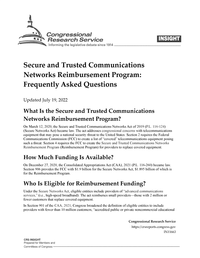 handle is hein.crs/goveigg0001 and id is 1 raw text is: Congressional                                                       ____
~ Research Service
Secure and Trusted Communications
Networks Reimbursement Program:
Frequently Asked Questions
Updated July 19, 2022
What Is the Secure and Trusted Communications
Networks Reimbursement Program?
On March 12, 2020, the Secure and Trusted Communications Networks Act of 2019 (P.L. 116-124)
(Secure Networks Act) became law. The act addresses congressional concerns with telecommunications
equipment that may pose a national security threat to the United States. Section 2 requires the Federal
Communications Commission (FCC) to create a list of covered telecommunications equipment posing
such a threat. Section 4 requires the FCC to create the Secure and Trusted Communications Networks
Reimbursement Program (Reimbursement Program) for providers to replace covered equipment.
How Much Funding Is Available?
On December 27, 2020, the Consolidated Appropriations Act (CAA), 2021 (P.L. 116-260) became law.
Section 906 provides the FCC with $1.9 billion for the Secure Networks Act, $1.895 billion of which is
for the Reimbursement Program.
Who Is Eligible for Reimbursement Funding?
Under the Secure Networks Act, eligible entities include providers of advanced communications
services, (i.e., high-speed broadband). The act reimburses small providers-those with 2 million or
fewer customers that replace covered equipment.
In Section 901 of the CAA, 2021, Congress broadened the definition of eligible entities to include
providers with fewer than 10 million customers, accredited public or private noncommercial educational
Congressional Research Service
https://crsreports.congress.gov
IN11663
CRS INSIGHT
Prepared for Members and
Committees of Congress


