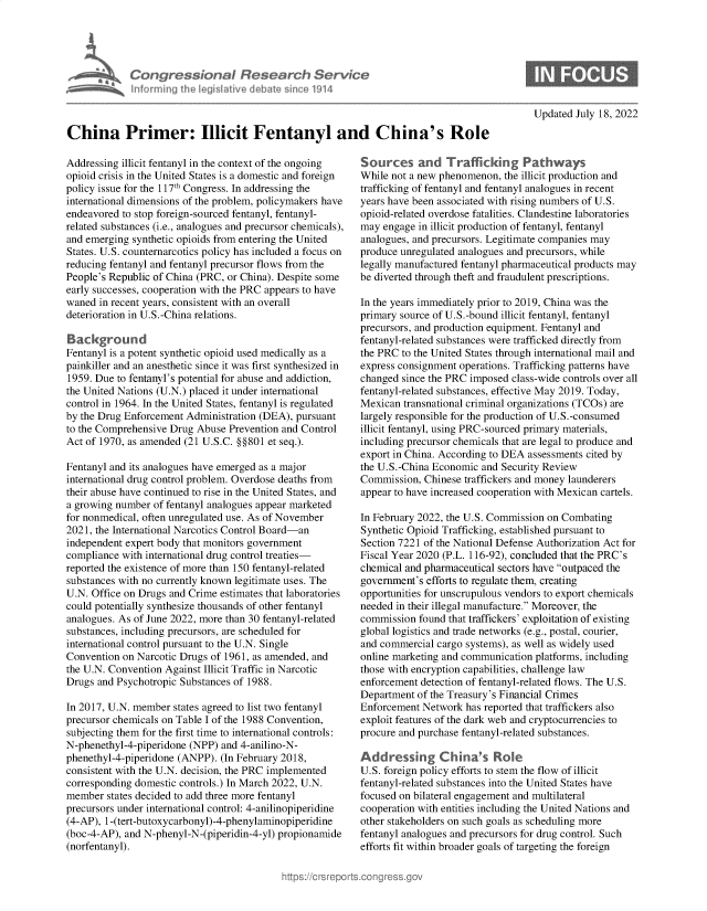 handle is hein.crs/goveihq0001 and id is 1 raw text is: Con gre &ionaI Resedrch SE
hnformino Ahec Nisative debate sine 191

Updated July 18, 2022

China Primer: Illicit Fentanyl and China's Role

Addressing illicit fentanyl in the context of the ongoing
opioid crisis in the United States is a domestic and foreign
policy issue for the 117th Congress. In addressing the
international dimensions of the problem, policymakers have
endeavored to stop foreign-sourced fentanyl, fentanyl-
related substances (i.e., analogues and precursor chemicals),
and emerging synthetic opioids from entering the United
States. U.S. counternarcotics policy has included a focus on
reducing fentanyl and fentanyl precursor flows from the
People's Republic of China (PRC, or China). Despite some
early successes, cooperation with the PRC appears to have
waned in recent years, consistent with an overall
deterioration in U.S.-China relations.
Background
Fentanyl is a potent synthetic opioid used medically as a
painkiller and an anesthetic since it was first synthesized in
1959. Due to fentanyl's potential for abuse and addiction,
the United Nations (U.N.) placed it under international
control in 1964. In the United States, fentanyl is regulated
by the Drug Enforcement Administration (DEA), pursuant
to the Comprehensive Drug Abuse Prevention and Control
Act of 1970, as amended (21 U.S.C. §§801 et seq.).
Fentanyl and its analogues have emerged as a major
international drug control problem. Overdose deaths from
their abuse have continued to rise in the United States, and
a growing number of fentanyl analogues appear marketed
for nonmedical, often unregulated use. As of November
2021, the International Narcotics Control Board-an
independent expert body that monitors government
compliance with international drug control treaties-
reported the existence of more than 150 fentanyl-related
substances with no currently known legitimate uses. The
U.N. Office on Drugs and Crime estimates that laboratories
could potentially synthesize thousands of other fentanyl
analogues. As of June 2022, more than 30 fentanyl-related
substances, including precursors, are scheduled for
international control pursuant to the U.N. Single
Convention on Narcotic Drugs of 1961, as amended, and
the U.N. Convention Against Illicit Traffic in Narcotic
Drugs and Psychotropic Substances of 1988.
In 2017, U.N. member states agreed to list two fentanyl
precursor chemicals on Table I of the 1988 Convention,
subjecting them for the first time to international controls:
N-phenethyl-4-piperidone (NPP) and 4-anilino-N-
phenethyl-4-piperidone (ANPP). (In February 2018,
consistent with the U.N. decision, the PRC implemented
corresponding domestic controls.) In March 2022, U.N.
member states decided to add three more fentanyl
precursors under international control: 4-anilinopiperidine
(4-AP), 1-(tert-butoxycarbonyl)-4-phenylaminopiperidine
(boc-4-AP), and N-phenyl-N-(piperidin-4-yl) propionamide
(norfentanyl).

Sources and Trafficking Pathways
While not a new phenomenon, the illicit production and
trafficking of fentanyl and fentanyl analogues in recent
years have been associated with rising numbers of U.S.
opioid-related overdose fatalities. Clandestine laboratories
may engage in illicit production of fentanyl, fentanyl
analogues, and precursors. Legitimate companies may
produce unregulated analogues and precursors, while
legally manufactured fentanyl pharmaceutical products may
be diverted through theft and fraudulent prescriptions.
In the years immediately prior to 2019, China was the
primary source of U.S.-bound illicit fentanyl, fentanyl
precursors, and production equipment. Fentanyl and
fentanyl-related substances were trafficked directly from
the PRC to the United States through international mail and
express consignment operations. Trafficking patterns have
changed since the PRC imposed class-wide controls over all
fentanyl-related substances, effective May 2019. Today,
Mexican transnational criminal organizations (TCOs) are
largely responsible for the production of U.S.-consumed
illicit fentanyl, using PRC-sourced primary materials,
including precursor chemicals that are legal to produce and
export in China. According to DEA assessments cited by
the U.S.-China Economic and Security Review
Commission, Chinese traffickers and money launderers
appear to have increased cooperation with Mexican cartels.
In February 2022, the U.S. Commission on Combating
Synthetic Opioid Trafficking, established pursuant to
Section 7221 of the National Defense Authorization Act for
Fiscal Year 2020 (P.L. 116-92), concluded that the PRC's
chemical and pharmaceutical sectors have outpaced the
government's efforts to regulate them, creating
opportunities for unscrupulous vendors to export chemicals
needed in their illegal manufacture. Moreover, the
commission found that traffickers' exploitation of existing
global logistics and trade networks (e.g., postal, courier,
and commercial cargo systems), as well as widely used
online marketing and communication platforms, including
those with encryption capabilities, challenge law
enforcement detection of fentanyl-related flows. The U.S.
Department of the Treasury's Financial Crimes
Enforcement Network has reported that traffickers also
exploit features of the dark web and cryptocurrencies to
procure and purchase fentanyl-related substances.
Add ressing Ch ina's Role
U.S. foreign policy efforts to stem the flow of illicit
fentanyl-related substances into the United States have
focused on bilateral engagement and multilateral
cooperation with entities including the United Nations and
other stakeholders on such goals as scheduling more
fentanyl analogues and precursors for drug control. Such
efforts fit within broader goals of targeting the foreign


