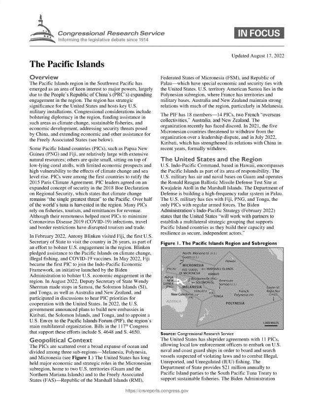 handle is hein.crs/goveihx0001 and id is 1 raw text is: Congress tonaI Research SerVice
inforrnina [he IeuaIslve debat siniC 114

Updated August 17, 2022

The Pacific Islands

Overview
The Pacific Islands region in the Southwest Pacific has
emerged as an area of keen interest to major powers, largely
due to the People's Republic of China's (PRC's) expanding
engagement in the region. The region has strategic
significance for the United States and hosts key U.S.
military installations. Congressional considerations include
bolstering diplomacy in the region, funding assistance in
such areas as climate change, sustainable fisheries, and
economic development, addressing security threats posed
by China, and extending economic and other assistance for
the Freely Associated States (see below).
Some Pacific Island countries (PICs), such as Papua New
Guinea (PNG) and Fiji, are relatively large with extensive
natural resources; others are quite small, sitting on top of
low-lying coral atolls, with limited economic prospects and
high vulnerability to the effects of climate change and sea
level rise. PICs were among the first countries to ratify the
2015 Paris Climate Agreement. PIC leaders agreed on an
expanded concept of security in the 2018 Boe Declaration
on Regional Security, which states that climate change
remains the single greatest threat to the Pacific. Over half
of the world's tuna is harvested in the region. Many PICs
rely on fisheries, tourism, and remittances for revenue.
Although their remoteness helped most PICs to minimize
Coronavirus Disease 2019 (COVID-19) infections, travel
and border restrictions have disrupted tourism and trade.
In February 2022, Antony Blinken visited Fiji, the first U.S.
Secretary of State to visit the country in 26 years, as part of
an effort to bolster U.S. engagement in the region. Blinken
pledged assistance to the Pacific Islands on climate change,
illegal fishing, and COVID-19 vaccines. In May 2022, Fiji
became the first PIC to join the Indo-Pacific Economic
Framework, an initiative launched by the Biden
Administration to bolster U.S. economic engagement in the
region. In August 2022, Deputy Secretary of State Wendy
Sherman made stops in Samoa, the Solomon Islands (SI),
and Tonga, as well as Australia and New Zealand, and
participated in discussions to hear PIC priorities for
cooperation with the United States. In 2022, the U.S.
government announced plans to build new embassies in
Kiribati, the Solomon Islands, and Tonga, and to appoint a
U.S. Envoy to the Pacific Islands Forum (PIF), the region's
main multilateral organization. Bills in the 117th Congress
that support these efforts include S. 4648 and S. 4650.
Geopoital Context
The PICs are scattered over a broad expanse of ocean and
divided among three sub-regions-Melanesia, Polynesia,
and Micronesia (see Figure 1.) The United States has long
held major economic and strategic roles in the Micronesian
subregion, home to two U.S. territories (Guam and the
Northern Mariana Islands) and to the Freely Associated
States (FAS)-Republic of the Marshall Islands (RMI),

Federated States of Micronesia (FSM), and Republic of
Palau-which have special economic and security ties with
the United States. U.S. territory American Samoa lies in the
Polynesian subregion, where France has territories and
military bases. Australia and New Zealand maintain strong
relations with much of the region, particularly in Melanesia.
The PIF has 18 members-14 PICs, two French overseas
collectivities, Australia, and New Zealand. The
organization recently has faced discord. In 2021, the five
Micronesian countries threatened to withdraw from the
organization over a leadership dispute, and in July 2022,
Kiribati, which has strengthened its relations with China in
recent years, formally withdrew.
The United States and the Regon
U.S. Indo-Pacific Command, based in Hawaii, encompasses
the Pacific Islands as part of its area of responsibility. The
U.S. military has air and naval bases on Guam and operates
the Ronald Reagan Ballistic Missile Defense Test Site at
Kwajalein Atoll in the Marshall Islands. The Department of
Defense is building a high-frequency radar system in Palau.
The U.S. military has ties with Fiji, PNG, and Tonga, the
only PICs with regular armed forces. The Biden
Administration's Indo-Pacific Strategy (February 2022)
states that the United States will work with partners to
establish a multilateral strategic grouping that supports
Pacific Island countries as they build their capacity and
resilience as secure, independent actors.
Figure I. The Pacific Islands Region and Subregions

Source: Congressional Research Service
The United States has shiprider agreements with 11 PICs,
allowing local law enforcement officers to embark on U.S.
naval and coast guard ships in order to board and search
vessels suspected of violating laws and to combat Illegal,
Unreported, and Unregulated (IUU) fishing. The
Department of State provides $21 million annually to
Pacific Island parties to the South Pacific Tuna Treaty to
support sustainable fisheries. The Biden Administration


