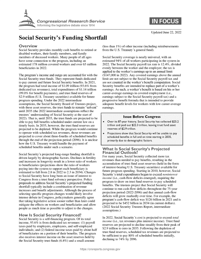 handle is hein.crs/goveikb0001 and id is 1 raw text is: lnforminu

~ssionaI Research Service
the Iegislathve debate since 1914

Updated June 22, 2022

Social Security's Funding Shortfall

Overview
Social Security provides monthly cash benefits to retired or
disabled workers, their family members, and family
members of deceased workers. Many people of all ages
have some connection to the program, including an
estimated 178 million covered workers and over 65 million
beneficiaries in 2022.
The program's income and outgo are accounted for with the
Social Security trust funds. They represent funds dedicated
to pay current and future Social Security benefits. In 2021,
the program had total income of $1.09 trillion (93.6% from
dedicated tax revenues), total expenditures of $1.14 trillion
(99.0% for benefit payments), and trust fund reserves of
$2.9 trillion (U.S. Treasury securities) available for future
program spending. Under the 2022 intermediate
assumptions, the Social Security Board of Trustees project,
with these asset reserves, the trust funds to remain solvent
until 2035 (the 2022 intermediate assumptions reflect the
trustees' understanding of Social Security at the start of
2022). That is, until 2035, the trust funds are projected to be
able to pay full benefits scheduled under current law on a
timely basis. In 2035, however, the trust fund reserves are
projected to be depleted. While the program would continue
to operate with scheduled tax revenues, those revenues are
projected to cover about three-fourths of scheduled benefits
through the end of the projection period (2096). It is unclear
how the U.S. Treasury would handle the payment of
scheduled benefits under such a scenario.
Social Security's projected long-range funding shortfall is
driven largely by demographic factors. Declines in fertility
and increases in longevity result in a lower ratio of workers
to beneficiaries (projections show the ratio of workers
paying into the system to support each beneficiary is
estimated to fall from 2.8 in 2022 to 2.3 in 2034). Changes
to Social Security have long been an issue of interest to
Congress from a trust fund solvency perspective. Policy
proposals to address Social Security's projected funding
shortfall typically include a combination of revenue
increases and benefit adjustments. Although the process of
selecting specific program changes would likely involve
intense debate in Congress, policymakers generally agree
that taking legislative action sooner rather than later could
mitigate the effects on workers and beneficiaries and allow
people as much time as possible to adjust to the changes.
How Is Social Security Financed?
Social Security is a self-financing program. Of its total
income, 93.6% is from dedicated tax revenues: (1) payroll
taxes paid by employers, employees, and self-employed
individuals; and (2) federal income taxes paid by about half
of beneficiaries on a portion of their benefits. The program
also receives interest income on the asset reserves held by
the Social Security trust funds (6.4%) and a small amount

(less than 1%) of other income (including reimbursements
from the U.S. Treasury's general fund).
Social Security coverage is nearly universal, with an
estimated 94% of all workers participating in the system in
2022. The Social Security payroll tax rate is 12.4%, divided
evenly between the worker and the employer; the tax is
applied to the worker's earnings up to an annual limit
($147,000 in 2022). Any covered earnings above the annual
limit are not subject to the Social Security payroll tax and
are not counted in the worker's benefit computation. Social
Security benefits are intended to replace part of a worker's
earnings. As such, a worker's benefit is based on his or her
career-average earnings in covered employment (i.e.,
earnings subject to the Social Security payroll tax) and a
progressive benefit formula that is intended to provide
adequate benefit levels for workers with low career-average
earnings.
Issue Before Congress
 Over its 87-year history, Social Security has collected $25.2
trillion and paid out $22.3 trillion, leaving trust fund asset
reserves of $2.9 trillion.
 Projections show that Social Security will be unable to pay
scheduled benefits in full and on time starting in 2035,
primarily due to demographic factors.
I.                    .
What Is Social Securkty's Projected
Financial Outlook?
For many years, Social Security collected more tax
revenues than needed to pay benefits, resulting in the
accumulation of trust fund asset reserves (held in the form
of interest-bearing U.S. Treasury securities) available for
future program spending. Starting in 2010, however, Social
Security's total expenditures began to exceed noninterest
income (i.e., cash-flow deficits emerged), requiring the
program to draw on trust fund reserves to pay scheduled
benefits. The trustees project that Social Security will
continue to run cash-flow deficits throughout the 75-year
projection period (2022-2096) and that annual cash-flow
deficits will grow markedly over time. For example, the
program's cash-flow deficit was $126 billion in 2021 and is
projected to be $452 billion in 2034 (in current dollars).
(2022 Social Security Trustees Report, intermediate
assumptions.)
In 2022, Social Security's cost is projected to exceed total
income (i.e., tax revenues plus interest income). Trust fund
reserves are projected to decline steadily from their peak of
$2.9 trillion to zero in 2035. Following the depletion of
trust fund reserves, scheduled tax revenues are projected to
be sufficient to pay 80% of scheduled benefits initially,
declining to 74% by 2096.


