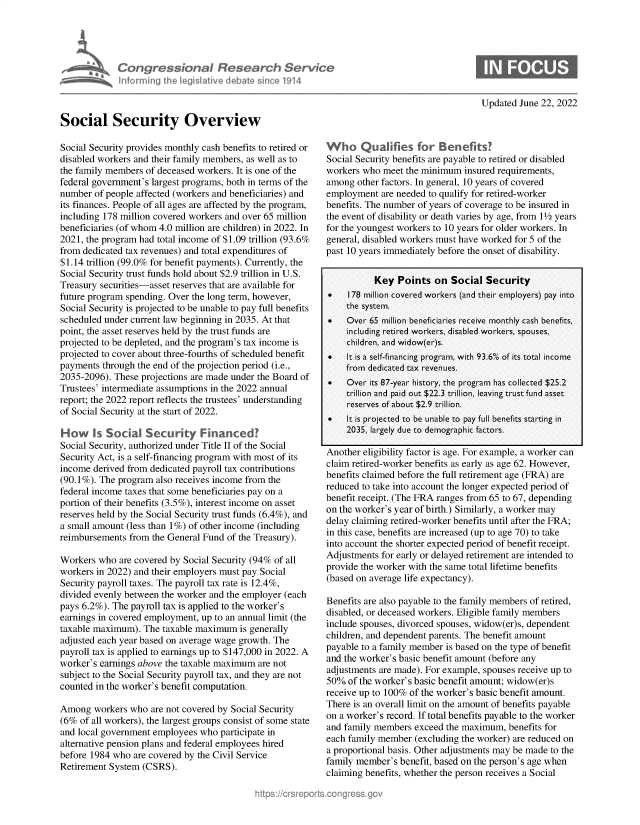 handle is hein.crs/goveikc0001 and id is 1 raw text is: Congr ssion I flesear h Servtc
informing IhL leiwv debate i  1914

Updated June 22, 2022

Social Security Overview
Social Security provides monthly cash benefits to retired or
disabled workers and their family members, as well as to
the family members of deceased workers. It is one of the
federal government's largest programs, both in terms of the
number of people affected (workers and beneficiaries) and
its finances. People of all ages are affected by the program,
including 178 million covered workers and over 65 million
beneficiaries (of whom 4.0 million are children) in 2022. In
2021, the program had total income of $1.09 trillion (93.6%
from dedicated tax revenues) and total expenditures of
$1.14 trillion (99.0% for benefit payments). Currently, the
Social Security trust funds hold about $2.9 trillion in U.S.
Treasury securities-asset reserves that are available for
future program spending. Over the long term, however,
Social Security is projected to be unable to pay full benefits
scheduled under current law beginning in 2035. At that
point, the asset reserves held by the trust funds are
projected to be depleted, and the program's tax income is
projected to cover about three-fourths of scheduled benefit
payments through the end of the projection period (i.e.,
2035-2096). These projections are made under the Board of
Trustees' intermediate assumptions in the 2022 annual
report; the 2022 report reflects the trustees' understanding
of Social Security at the start of 2022.
How Is Social Security Financed?
Social Security, authorized under Title II of the Social
Security Act, is a self-financing program with most of its
income derived from dedicated payroll tax contributions
(90.1%). The program also receives income from the
federal income taxes that some beneficiaries pay on a
portion of their benefits (3.5%), interest income on asset
reserves held by the Social Security trust funds (6.4%), and
a small amount (less than 1%) of other income (including
reimbursements from the General Fund of the Treasury).
Workers who are covered by Social Security (94% of all
workers in 2022) and their employers must pay Social
Security payroll taxes. The payroll tax rate is 12.4%,
divided evenly between the worker and the employer (each
pays 6.2%). The payroll tax is applied to the worker's
earnings in covered employment, up to an annual limit (the
taxable maximum). The taxable maximum is generally
adjusted each year based on average wage growth. The
payroll tax is applied to earnings up to $147,000 in 2022. A
worker's earnings above the taxable maximum are not
subject to the Social Security payroll tax, and they are not
counted in the worker's benefit computation.
Among workers who are not covered by Social Security
(6% of all workers), the largest groups consist of some state
and local government employees who participate in
alternative pension plans and federal employees hired
before 1984 who are covered by the Civil Service
Retirement System (CSRS).

Who Qualifies for Benefits?
Social Security benefits are payable to retired or disabled
workers who meet the minimum insured requirements,
among other factors. In general, 10 years of covered
employment are needed to qualify for retired-worker
benefits. The number of years of coverage to be insured in
the event of disability or death varies by age, from 1½ years
for the youngest workers to 10 years for older workers. In
general, disabled workers must have worked for 5 of the
past 10 years immediately before the onset of disability.
Key Points on Social Security
*   178 million covered workers (and their employers) pay into
the system.
.   Over 65 million beneficiaries receive monthly cash benefits,
including retired workers, disabled workers, spouses,
children, and widow(er)s.
*   It is a self-financing program, with 93.6% of its total income
from dedicated tax revenues.
.   Over its 87-year history, the program has collected $25.2
trillion and paid out $22.3 trillion, leaving trust fund asset
reserves of about $2.9 trillion.
   It is projected to be unable to pay full benefits starting in
2035, largely due to demographic factors.
Another eligibility factor is age. For example, a worker can
claim retired-worker benefits as early as age 62. However,
benefits claimed before the full retirement age (FRA) are
reduced to take into account the longer expected period of
benefit receipt. (The FRA ranges from 65 to 67, depending
on the worker's year of birth.) Similarly, a worker may
delay claiming retired-worker benefits until after the FRA;
in this case, benefits are increased (up to age 70) to take
into account the shorter expected period of benefit receipt.
Adjustments for early or delayed retirement are intended to
provide the worker with the same total lifetime benefits
(based on average life expectancy).
Benefits are also payable to the family members of retired,
disabled, or deceased workers. Eligible family members
include spouses, divorced spouses, widow(er)s, dependent
children, and dependent parents. The benefit amount
payable to a family member is based on the type of benefit
and the worker's basic benefit amount (before any
adjustments are made). For example, spouses receive up to
50% of the worker's basic benefit amount; widow(er)s
receive up to 100% of the worker's basic benefit amount.
There is an overall limit on the amount of benefits payable
on a worker's record. If total benefits payable to the worker
and family members exceed the maximum, benefits for
each family member (excluding the worker) are reduced on
a proportional basis. Other adjustments may be made to the
family member's benefit, based on the person's age when
claiming benefits, whether the person receives a Social


