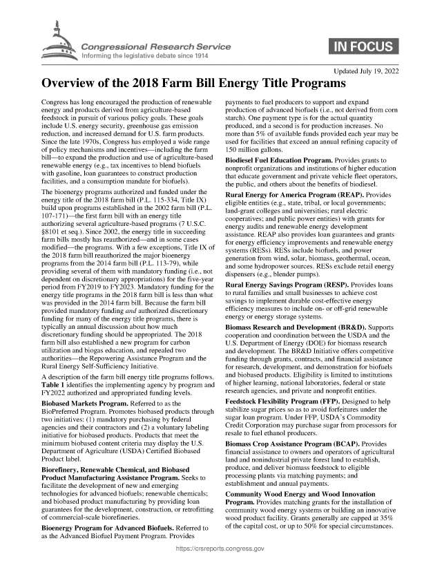 handle is hein.crs/goveikg0001 and id is 1 raw text is: Congressional Research Senv/c
inforrningi heljgilativ drbaesinc o1914

Updated July 19, 2022
Overview of the 2018 Farm Bill Energy Title Programs

Congress has long encouraged the production of renewable
energy and products derived from agriculture-based
feedstock in pursuit of various policy goals. These goals
include U.S. energy security, greenhouse gas emission
reduction, and increased demand for U.S. farm products.
Since the late 1970s, Congress has employed a wide range
of policy mechanisms and incentives-including the farm
bill-to expand the production and use of agriculture-based
renewable energy (e.g., tax incentives to blend biofuels
with gasoline, loan guarantees to construct production
facilities, and a consumption mandate for biofuels).
The bioenergy programs authorized and funded under the
energy title of the 2018 farm bill (P.L. 115-334, Title IX)
build upon programs established in the 2002 farm bill (P.L.
107-171)-the first farm bill with an energy title
authorizing several agriculture-based programs (7 U.S.C.
§8101 et seq.). Since 2002, the energy title in succeeding
farm bills mostly has reauthorized-and in some cases
modified-the programs. With a few exceptions, Title IX of
the 2018 farm bill reauthorized the major bioenergy
programs from the 2014 farm bill (P.L. 113-79), while
providing several of them with mandatory funding (i.e., not
dependent on discretionary appropriations) for the five-year
period from FY2019 to FY2023. Mandatory funding for the
energy title programs in the 2018 farm bill is less than what
was provided in the 2014 farm bill. Because the farm bill
provided mandatory funding and authorized discretionary
funding for many of the energy title programs, there is
typically an annual discussion about how much
discretionary funding should be appropriated. The 2018
farm bill also established a new program for carbon
utilization and biogas education, and repealed two
authorities-the Repowering Assistance Program and the
Rural Energy Self-Sufficiency Initiative.
A description of the farm bill energy title programs follows.
Table 1 identifies the implementing agency by program and
FY2022 authorized and appropriated funding levels.
Biobased Markets Program. Referred to as the
BioPreferred Program. Promotes biobased products through
two initiatives: (1) mandatory purchasing by federal
agencies and their contractors and (2) a voluntary labeling
initiative for biobased products. Products that meet the
minimum biobased content criteria may display the U.S.
Department of Agriculture (USDA) Certified Biobased
Product label.
Biorefinery, Renewable Chemical, and Biobased
Product Manufacturing Assistance Program. Seeks to
facilitate the development of new and emerging
technologies for advanced biofuels; renewable chemicals;
and biobased product manufacturing by providing loan
guarantees for the development, construction, or retrofitting
of commercial-scale biorefineries.
Bioenergy Program for Advanced Biofuels. Referred to
as the Advanced Biofuel Payment Program. Provides

payments to fuel producers to support and expand
production of advanced biofuels (i.e., not derived from corn
starch). One payment type is for the actual quantity
produced, and a second is for production increases. No
more than 5% of available funds provided each year may be
used for facilities that exceed an annual refining capacity of
150 million gallons.
Biodiesel Fuel Education Program. Provides grants to
nonprofit organizations and institutions of higher education
that educate government and private vehicle fleet operators,
the public, and others about the benefits of biodiesel.
Rural Energy for America Program (REAP). Provides
eligible entities (e.g., state, tribal, or local governments;
land-grant colleges and universities; rural electric
cooperatives; and public power entities) with grants for
energy audits and renewable energy development
assistance. REAP also provides loan guarantees and grants
for energy efficiency improvements and renewable energy
systems (RESs). RESs include biofuels, and power
generation from wind, solar, biomass, geothermal, ocean,
and some hydropower sources. RESs exclude retail energy
dispensers (e.g., blender pumps).
Rural Energy Savings Program (RESP). Provides loans
to rural families and small businesses to achieve cost
savings to implement durable cost-effective energy
efficiency measures to include on- or off-grid renewable
energy or energy storage systems.
Biomass Research and Development (BR&D). Supports
cooperation and coordination between the USDA and the
U.S. Department of Energy (DOE) for biomass research
and development. The BR&D Initiative offers competitive
funding through grants, contracts, and financial assistance
for research, development, and demonstration for biofuels
and biobased products. Eligibility is limited to institutions
of higher learning, national laboratories, federal or state
research agencies, and private and nonprofit entities.
Feedstock Flexibility Program (FFP). Designed to help
stabilize sugar prices so as to avoid forfeitures under the
sugar loan program. Under FFP, USDA's Commodity
Credit Corporation may purchase sugar from processors for
resale to fuel ethanol producers.
Biomass Crop Assistance Program (BCAP). Provides
financial assistance to owners and operators of agricultural
land and nonindustrial private forest land to establish,
produce, and deliver biomass feedstock to eligible
processing plants via matching payments; and
establishment and annual payments.
Community Wood Energy and Wood Innovation
Program. Provides matching grants for the installation of
community wood energy systems or building an innovative
wood product facility. Grants generally are capped at 35%
of the capital cost, or up to 50% for special circumstances.


