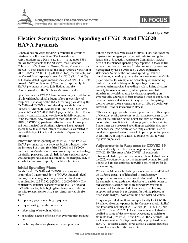 handle is hein.crs/goveikr0001 and id is 1 raw text is: Con grasslanad Research Service
Informing the legislitive debate since 1914

S

Updated July 8, 2022
Election Security: States' Spending of FY2018 and FY2020
HAVA Payments

Congress has provided funding in response to efforts to
interfere with U.S. elections. The Consolidated
Appropriations Act, 2018 (P.L. 115-141) included $380
million for payments to the 50 states, the District of
Columbia (DC), American Samoa, Guam, Puerto Rico, and
the U.S. Virgin Islands under the Help America Vote Act of
2002 (HAVA; 52 U.S.C. §§20901-21145), for example, and
the Consolidated Appropriations Act, 2020 (P.L. 116-93)
and Consolidated Appropriations Act, 2022 (P.L. 117-103)
provided $425 million and $75 million, respectively, for
HAVA payments to those jurisdictions and the
Commonwealth of the Northern Mariana Islands.
Spending data for FY2022 funding was not yet available as
of tis writing, but this In Focus offers an overview of
recipients' spending of the HAVA funding provided by the
FY2018 and FY2020 consolidated appropriations acts
(generally referred to hereinafter as the FY2018 HAVA
payments and FY2020 HAVA payments). The In Focus
starts by summarizing how recipients initially proposed
using the funds, how the onset of the Coronavirus Disease
2019 (COVID-19) pandemic affected some of those plans,
and how much of the funding recipients have reported
spending to date. It then introduces some issues related to
the availability of funds and the timing of spending and
reporting.
Information about spending of the FY2018 and FY2020
HAVA payments may be relevant both to Members who
are interested in oversight of the FY2018 and FY2020
funds and to Members who are considering further funding
for similar purposes. It might help inform decisions about
whether to provide additional funding, for example, and, if
so, whether or how to specify conditions for its use.
Initial Spending Plans
Funds for the FY2018 and FY2020 payments were
appropriated under provisions of HAVA that authorized
funding for certain general improvements to election
administration (52 U.S.C. §§20901, 20903-20904). The
explanatory statements accompanying the FY2018 and
FY2020 spending bills highlighted five specific election
security-related uses to which recipients may apply the
funds:
* replacing paperless voting equipment;
* implementing postelection audits;
* addressing cyber vulnerabilities;
* providing election officials with cybersecurity training;
and
* instituting election cybersecurity best practices.

Funding recipients were asked to submit plans for use of the
payments to the agency charged with administering the
funds, the U.S. Election Assistance Commission (EAC).
Much of the planned spending they reported in those initial
submissions was on the specific election security measures
highlighted by the FY2018 and FY2020 explanatory
statements. Some of the proposed spending included
transitioning to voting systems that produce voter-verifiable
paper records, for example, or researching or conducting
postelection audits. Many of the spending plans also
included training-related spending, such as hiring election
security trainers and running tabletop exercises that
simulate real-world security incidents, or spending on
cybersecurity upgrades or best practices, such as conducting
penetration tests of state election systems and acquiring
tools to protect those systems against distributed denial-of-
service (DDoS) or ransomware attacks.
Other spending proposals included plans to fund other types
of election security measures, such as improvements to the
physical security of election board facilities or grants to
county election officials to address physical vulnerabilities.
Some states also proposed spending on activities that may
not be focused specifically on securing elections, such as
conducting general voter outreach, improving polling place
accessibility, or implementing automatic or online voter
registration policies.
Adjustments in Response to C OVI D-9
Some states adjusted their spending plans in response to
COVID-19. The onset of the COVID-19 pandemic
introduced challenges for the administration of elections in
the 2020 election cycle, such as increased demand for mail
voting and greater difficulty recruiting poll workers for in-
person voting.
Efforts to address such challenges can come with additional
costs. Some election officials had to purchase new
equipment to process the increased volume of mail ballots,
for example, or upgrade their databases to enable voters to
request ballots online; hire more temporary workers to
process mail ballots and ballot requests; buy cleaning
supplies and protective equipment for polling places; or
offer additional poll worker training and voter education.
Congress provided $400 million specifically for COVID-
19-related election expenses in the Coronavirus Aid, Relief,
and Economic Security (CARES) Act (P.L. 116-136), but
the FY2018 and FY2020 HAVA payments could also be
applied to some of the new costs. According to guidance
from the EAC, the FY2018 and FY2020 HAVA funds-as
well as some other funding previously appropriated under
HAVA-could be used to cover certain elections expenses
incurred as a result of the pandemic.


