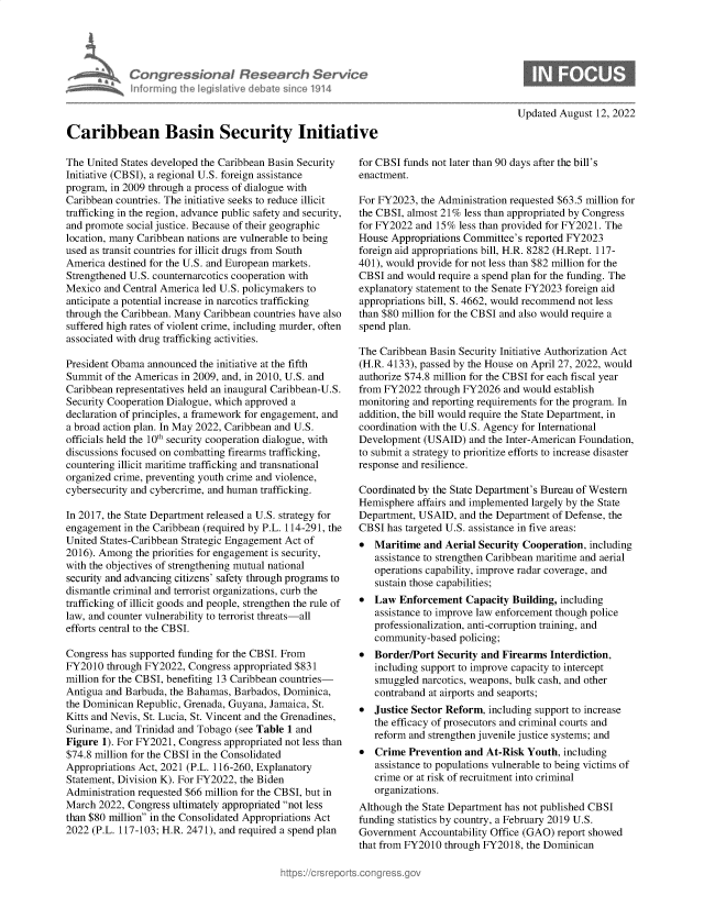 handle is hein.crs/goveiky0001 and id is 1 raw text is: Congressional Research Service
informning the IegisIathve debate sinco 1914
Caribbean Basin Security Initiative

Updated August 12, 2022

The United States developed the Caribbean Basin Security
Initiative (CBSI), a regional U.S. foreign assistance
program, in 2009 through a process of dialogue with
Caribbean countries. The initiative seeks to reduce illicit
trafficking in the region, advance public safety and security,
and promote social justice. Because of their geographic
location, many Caribbean nations are vulnerable to being
used as transit countries for illicit drugs from South
America destined for the U.S. and European markets.
Strengthened U.S. counternarcotics cooperation with
Mexico and Central America led U.S. policymakers to
anticipate a potential increase in narcotics trafficking
through the Caribbean. Many Caribbean countries have also
suffered high rates of violent crime, including murder, often
associated with drug trafficking activities.
President Obama announced the initiative at the fifth
Summit of the Americas in 2009, and, in 2010, U.S. and
Caribbean representatives held an inaugural Caribbean-U.S.
Security Cooperation Dialogue, which approved a
declaration of principles, a framework for engagement, and
a broad action plan. In May 2022, Caribbean and U.S.
officials held the 10th security cooperation dialogue, with
discussions focused on combatting firearms trafficking,
countering illicit maritime trafficking and transnational
organized crime, preventing youth crime and violence,
cybersecurity and cybercrime, and human trafficking.
In 2017, the State Department released a U.S. strategy for
engagement in the Caribbean (required by P.L. 114-291, the
United States-Caribbean Strategic Engagement Act of
2016). Among the priorities for engagement is security,
with the objectives of strengthening mutual national
security and advancing citizens' safety through programs to
dismantle criminal and terrorist organizations, curb the
trafficking of illicit goods and people, strengthen the rule of
law, and counter vulnerability to terrorist threats-all
efforts central to the CBSI.
Congress has supported funding for the CBSI. From
FY2010 through FY2022, Congress appropriated $831
million for the CBSI, benefiting 13 Caribbean countries-
Antigua and Barbuda, the Bahamas, Barbados, Dominica,
the Dominican Republic, Grenada, Guyana, Jamaica, St.
Kitts and Nevis, St. Lucia, St. Vincent and the Grenadines,
Suriname, and Trinidad and Tobago (see Table 1 and
Figure 1). For FY2021, Congress appropriated not less than
$74.8 million for the CBSI in the Consolidated
Appropriations Act, 2021 (P.L. 116-260, Explanatory
Statement, Division K). For FY2022, the Biden
Administration requested $66 million for the CBSI, but in
March 2022, Congress ultimately appropriated not less
than $80 million in the Consolidated Appropriations Act
2022 (P.L. 117-103; H.R. 2471), and required a spend plan

for CBSI funds not later than 90 days after the bill's
enactment.
For FY2023, the Administration requested $63.5 million for
the CBSI, almost 21% less than appropriated by Congress
for FY2022 and 15% less than provided for FY2021. The
House Appropriations Committee's reported FY2023
foreign aid appropriations bill, H.R. 8282 (H.Rept. 117-
401), would provide for not less than $82 million for the
CBSI and would require a spend plan for the funding. The
explanatory statement to the Senate FY2023 foreign aid
appropriations bill, S. 4662, would recommend not less
than $80 million for the CBSI and also would require a
spend plan.
The Caribbean Basin Security Initiative Authorization Act
(H.R. 4133), passed by the House on April 27, 2022, would
authorize $74.8 million for the CBSI for each fiscal year
from FY2022 through FY2026 and would establish
monitoring and reporting requirements for the program. In
addition, the bill would require the State Department, in
coordination with the U.S. Agency for International
Development (USAID) and the Inter-American Foundation,
to submit a strategy to prioritize efforts to increase disaster
response and resilience.
Coordinated by the State Department's Bureau of Western
Hemisphere affairs and implemented largely by the State
Department, USAID, and the Department of Defense, the
CBSI has targeted U.S. assistance in five areas:
 Maritime and Aerial Security Cooperation, including
assistance to strengthen Caribbean maritime and aerial
operations capability, improve radar coverage, and
sustain those capabilities;
 Law Enforcement Capacity Building, including
assistance to improve law enforcement though police
professionalization, anti-corruption training, and
community-based policing;
 Border/Port Security and Firearms Interdiction,
including support to improve capacity to intercept
smuggled narcotics, weapons, bulk cash, and other
contraband at airports and seaports;
 Justice Sector Reform, including support to increase
the efficacy of prosecutors and criminal courts and
reform and strengthen juvenile justice systems; and
 Crime Prevention and At-Risk Youth, including
assistance to populations vulnerable to being victims of
crime or at risk of recruitment into criminal
organizations.
Although the State Department has not published CBSI
funding statistics by country, a February 2019 U.S.
Government Accountability Office (GAO) report showed
that from FY2010 through FY2018, the Dominican


