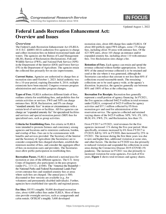 handle is hein.crs/goveilf0001 and id is 1 raw text is: Con gressionaI Research Sentu
informing Ih legisatve dIebate sne 1914

Updated August 1, 2022

Federal Lands Recreation Enhancement Act:
Overview and Issues

tiverview
The Federal Lands Recreation Enhancement Act (FLREA;
16 U.S.C. §§6801-6814) authorizes five agencies to charge
and collect recreation fees on federal recreational lands and
waters. The agencies are the Bureau of Land Management
(BLM), Bureau of Reclamation (Reclamation), Fish and
Wildlife Service (FWS), and National Park Service (NPS)
in the Department of the Interior (DOI) and Forest Service
(FS) in the Department of Agriculture. The agencies retain
the collected fees primarily for on-site improvements.
Current Status. Agencies are authorized to charge fees at
recreation sites until October 1, 2023. Initial authority was
for a 10-year period, expiring December 8, 2014; multiple
extensions have been enacted. Congress oversees program
administration and considers program changes.
Types of Fees. FLREA authorizes different kinds of fees,
outlines criteria for establishing fees, and prohibits fees for
certain activities or services. FWS and NPS can charge
entrance fees. BLM, Reclamation, and FS can charge
standard amenity fees in areas or circumstances with a
certain level of services or facilities. All five agencies can
charge an expanded amenity fee for specialized facilities
and services and special recreation permit (SRP) fees for
specialized uses, such as group activities.
Criteria for Establishing Fees. Fee criteria in FLREA
were intended to promote fairness and consistency among
agencies and locations and to minimize confusion, burden,
and overlap of fees. Fees are to be commensurate with
benefits and services provided. The Secretary of the Interior
and the Secretary of Agriculture (the Secretaries) are to
consider comparable fees charged elsewhere, establish the
minimum number of fees, and consider the aggregate effect
of fees on recreation users and providers. The Secretaries
must allow public participation in establishing fees.
Recreation Passes. FLREA authorized a national pass for
recreation at sites of the different agencies. The U.S. Army
Corps of Engineers also participates in the pass program
(under P.L. 113-121, §1048). The America the Beautiful-
the National Parks and Federal Recreational Lands Pass
covers entrance fees and standard amenity fees at areas
where such fees are charged. The annual pass is $80;
discounted or free versions are available (e.g., for
volunteers and permanently disabled individuals). Further,
agencies have established site-specific and regional passes.
Fee Sites. Of FS's roughly 30,000 developed recreation
sites, about 4,000 collect fees under FLREA. Most of these
sites provide overnight services, such as campgrounds and
cabin rentals. Of BLM's roughly 3,600 developed

recreation sites, about 400 charge fees under FLREA. Of
about 460 publicly open FWS refuges, some 175 charge
fees, including about 30 areas with entrance fees. Of the
423 NPS units, about 165 charge an entrance and/or
expanded amenity fee, including about 110 with entrance
fees. Two Reclamation sites charge a fee.
Retention of Fees. Each agency can retain and spend the
revenue collected without further appropriation. At least
80% of the annual revenue collected is to be retained and
used at the site where it was generated, although the
Secretaries can reduce that amount to not less than 60% if
collections exceed reasonable needs. The remaining
collections are to be used agency-wide, at the agency's
discretion. In practice, the agencies generally use between
80% and 100% of fees at the collecting sites.
Recreation Fee Receipts. Recreation fees generally
represent a small portion of agency financing. In FY2021,
the five agencies collected $462.9 million in total revenues
under FLREA, composed of $425.9 million for agency
activities and $37.1 million collected by FS from
recreation.gov and used for administration of this
reservation service. The agencies collected and retained
varying shares of the $425.9 million: NPS, 74%; FS, 18%;
BLM, 6%; FWS, 2%; and Reclamation, less than 1%.
From FY2017 to FY2021, total revenues for the five
agencies increased 11% during the five-year period. More
specifically, revenues increased by 6% from FY2017 to
FY2019, fell by 16% in FY2020, then increased by 25% in
FY2021. The increase during the first three years was due
to new and higher fees, additional visitation at some sites,
and other factors. The decline in FY2020 was due primarily
to reduced visitation and suspended fee collections in some
areas during the Coronavirus Disease 2019 (COVID-19)
pandemic. The increase in FY2021 was due primarily to
increased visitation for some agencies. For each of five
years, Figure 1 shows total revenues and agency shares.


