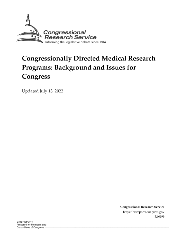 handle is hein.crs/goveinu0001 and id is 1 raw text is: Congressional
a   Research Service
~ Informing the Iegislative d bate since 1914

Congressionally Directed Medical Research
Programs: Background and Issues for
Congress
Updated July 13, 2022

Congressional Research Service
https://crsreports.congress.gov
R46599

CRS REPORT
epar d o Member and
Gornrnitte of Cc~g s


