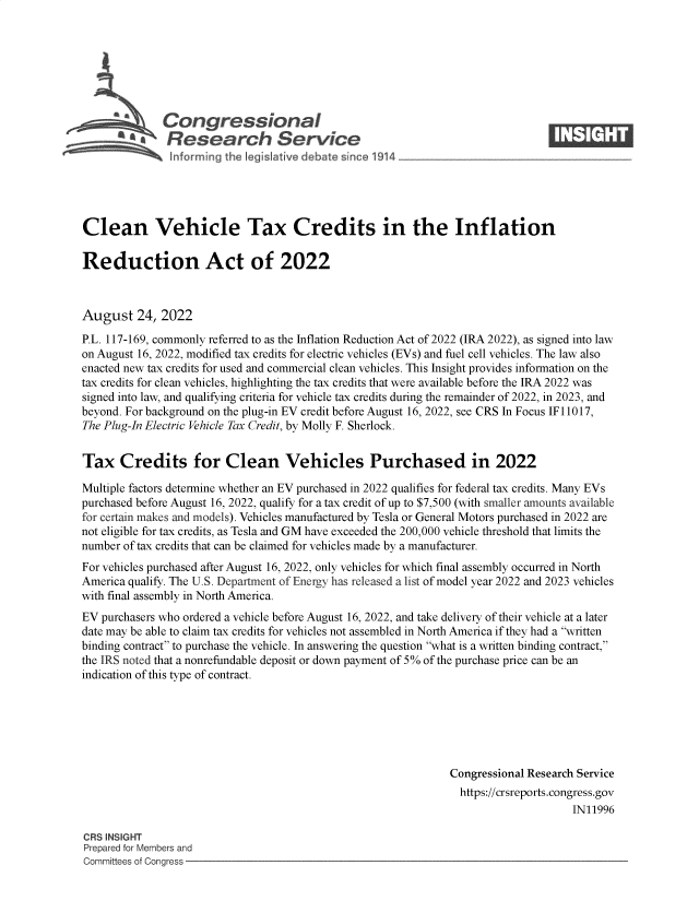 handle is hein.crs/goveipc0001 and id is 1 raw text is: Congressional                                                     ____
~ Research Service
Clean Vehicle Tax Credits in the Inflation
Reduction Act of 2022
August 24, 2022
P.L. 117-169, commonly referred to as the Inflation Reduction Act of 2022 (IRA 2022), as signed into law
on August 16, 2022, modified tax credits for electric vehicles (EVs) and fuel cell vehicles. The law also
enacted new tax credits for used and commercial clean vehicles. This Insight provides information on the
tax credits for clean vehicles, highlighting the tax credits that were available before the IRA 2022 was
signed into law, and qualifying criteria for vehicle tax credits during the remainder of 2022, in 2023, and
beyond. For background on the plug-in EV credit before August 16, 2022, see CRS In Focus IF 11017,
The Plug-In Electric Vehicle Tax Credit, by Molly F. Sherlock.
Tax Credits for Clean Vehicles Purchased in 2022
Multiple factors determine whether an EV purchased in 2022 qualifies for federal tax credits. Many EVs
purchased before August 16, 2022, qualify for a tax credit of up to $7,500 (with smaller amounts available
for certain makes and models). Vehicles manufactured by Tesla or General Motors purchased in 2022 are
not eligible for tax credits, as Tesla and GM have exceeded the 200,000 vehicle threshold that limits the
number of tax credits that can be claimed for vehicles made by a manufacturer.
For vehicles purchased after August 16, 2022, only vehicles for which final assembly occurred in North
America qualify. The U.S. Department of Energy has released a list of model year 2022 and 2023 vehicles
with final assembly in North America.
EV purchasers who ordered a vehicle before August 16, 2022, and take delivery of their vehicle at a later
date may be able to claim tax credits for vehicles not assembled in North America if they had a written
binding contract to purchase the vehicle. In answering the question what is a written binding contract,
the IRS noted that a nonrefundable deposit or down payment of 5% of the purchase price can be an
indication of this type of contract.
Congressional Research Service
https://crsreports.congress.gov
IN11996
CRS INSIGHT
Prepared for Members and
Committees of Congress


