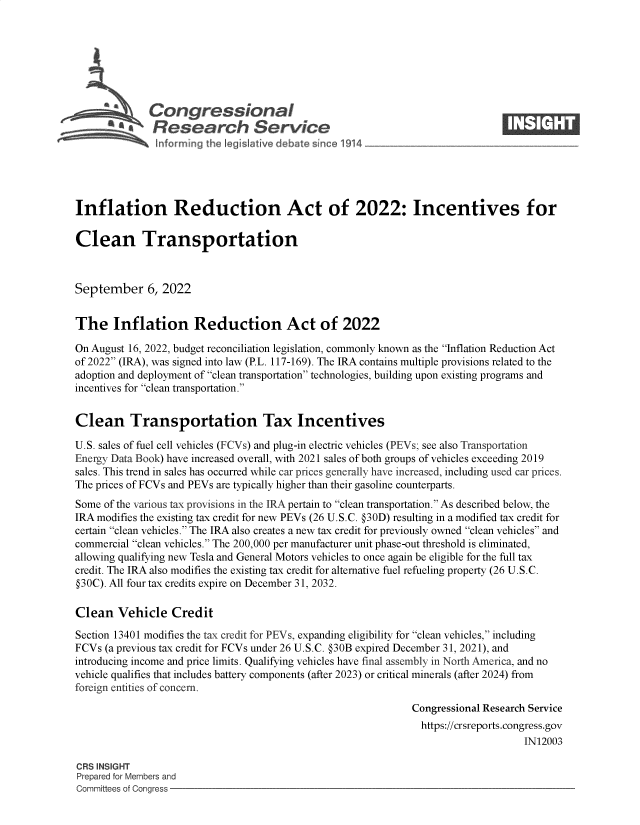 handle is hein.crs/goveisj0001 and id is 1 raw text is: b&Congressional                                                       ____
~ Research Service
Inflation Reduction Act of 2022: Incentives for
Clean Transportation
September 6, 2022
The Inflation Reduction Act of 2022
On August 16, 2022, budget reconciliation legislation, commonly known as the Inflation Reduction Act
of 2022 (IRA), was signed into law (P.L. 117-169). The IRA contains multiple provisions related to the
adoption and deployment of clean transportation technologies, building upon existing programs and
incentives for clean transportation.
Clean Transportation Tax Incentives
U.S. sales of fuel cell vehicles (FCVs) and plug-in electric vehicles (PEVs; see also Transportation
Energy Data Book) have increased overall, with 2021 sales of both groups of vehicles exceeding 2019
sales. This trend in sales has occurred while car prices generally have increased, including used car prices.
The prices of FCVs and PEVs are typically higher than their gasoline counterparts.
Some of the various tax provisions in the IRA pertain to clean transportation. As described below, the
IRA modifies the existing tax credit for new PEVs (26 U.S.C. @30D) resulting in a modified tax credit for
certain clean vehicles. The IRA also creates a new tax credit for previously owned clean vehicles and
commercial clean vehicles. The 200,000 per manufacturer unit phase-out threshold is eliminated,
allowing qualifying new Tesla and General Motors vehicles to once again be eligible for the full tax
credit. The IRA also modifies the existing tax credit for alternative fuel refueling property (26 U.S.C.
@30C). All four tax credits expire on December 31, 2032.
Clean Vehicle Credit
Section 13401 modifies the tax credit for PEVs, expanding eligibility for clean vehicles, including
FCVs (a previous tax credit for FCVs under 26 U.S.C. @30B expired December 31, 2021), and
introducing income and price limits. Qualifying vehicles have final assembly in North America, and no
vehicle qualifies that includes battery components (after 2023) or critical minerals (after 2024) from
foreign entities of concern.
Congressional Research Service
https://crsreports.congress.gov
IN12003
CRS INSIGHT
Prepared for Members and
Committees of Congress


