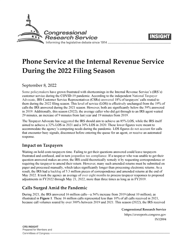 handle is hein.crs/goveisy0001 and id is 1 raw text is: Congressional                                                     ____
~ Research Service
Phone Service at the Internal Revenue Service
During the 2022 Filing Season
September 8, 2022
Some policymakers have grown frustrated with shortcomings in the Internal Revenue Service's (IRS's)
customer service during the COVID-19 pandemic. According to the independent National Taxpayer
Advocate, IRS Customer Service Representatives (CSRs) answered 18% of taxpayers' calls routed to
them during the 2022 filing season. This level of service (LOS) is effectively unchanged from the 19% of
calls the IRS answered during the 2021 season. However, both are significantly below the 59% answered
in 2019. Additionally, this season (2022), the average caller who did get through to an IRS agent waited
29 minutes, an increase of 9 minutes from last year and 19 minutes from 2019.
The Taxpayer Advocate has suggested the IRS should aim to achieve an 85% LOS, while the IRS itself
aimed to achieve a 32% LOS in 2021 and a 30% LOS in 2020. These lower figures were meant to
accommodate the agency's competing needs during the pandemic. LOS figures do not account for calls
that encounter busy signals, disconnect before entering the queue for an agent, or receive an automated
response.
Impact on Taxpayers
Waiting on hold costs taxpayers time. Failing to get their questions answered could leave taxpayers
frustrated and confused, and in turn jeopardize tax compliance. If a taxpayer who was unable to get their
question answered makes an error, the IRS could theoretically remedy it by requesting correspondence or
requiring the taxpayer to amend their return. However, many such amended returns must be submitted on
paper and processed manually, which takes significantly longer than processing electronic returns. As a
result, the IRS had a backlog of 5.3 million pieces of correspondence and amended returns at the end of
May 2022. It took the agency an average of over eight months to process taxpayer responses to proposed
adjustments in FY2022 through May 21, 2022, more than three times as long as in FY2019.
Calls Surged Amid the Pandemic
During 2021, the IRS answered 16 million calls-a 56% increase from 2019 (about 10 million), as
illustrated in Figure 1. These 16 million calls represented less than 10% of all calls received in 2021,
because call volumes soared by over 300% between 2019 and 2021. This season (2022), the IRS received
Congressional Research Service
https://crsreports.congress.gov
IN12004
CRS INSIGHT
Prepared for Members and
Committees of Congress


