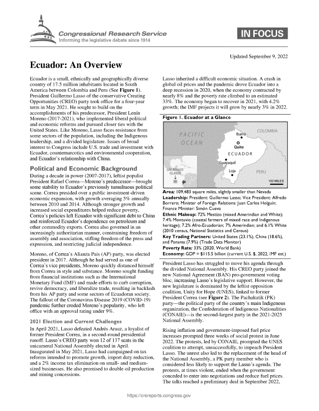 handle is hein.crs/goveitf0001 and id is 1 raw text is: Congressional Research Servic
liirrning the legislative debate since 1914

Updated September 9, 2022

Ecuador: An Overview

Ecuador is a small, ethnically and geographically diverse
country of 17.5 million inhabitants located in South
America between Colombia and Peru (See Figure 1).
President Guillermo Lasso of the conservative Creating
Opportunities (CREO) party took office for a four-year
term in May 2021. He sought to build on the
accomplishments of his predecessor, President Lenfn
Moreno (2017-2021), who implemented liberal political
and economic reforms and pursued closer ties with the
United States. Like Moreno, Lasso faces resistance from
some sectors of the population, including the Indigenous
leadership, and a divided legislature. Issues of broad
interest to Congress include U.S. trade and investment with
Ecuador, counternarcotics and environmental cooperation,
and Ecuador's relationship with China.
Political and Economic Background
During a decade in power (2007-2017), leftist populist
President Rafael Correa-Moreno's predecessor-brought
some stability to Ecuador's previously tumultuous political
scene. Correa presided over a public investment-driven
economic expansion, with growth averaging 5% annually
between 2010 and 2014. Although stronger growth and
increased social expenditures helped reduce poverty,
Correa's policies left Ecuador with significant debt to China
and reinforced Ecuador's dependence on petroleum and
other commodity exports. Correa also governed in an
increasingly authoritarian manner, constraining freedom of
assembly and association, stifling freedom of the press and
expression, and restricting judicial independence.
Moreno, of Correa's Alianza Pais (AP) party, was elected
president in 2017. Although he had served as one of
Correa's vice presidents, Moreno quickly distanced himself
from Correa in style and substance. Moreno sought funding
from financial institutions such as the International
Monetary Fund (IMF) and made efforts to curb corruption,
revive democracy, and liberalize trade, resulting in backlash
from his AP party and some sectors of Ecuadoran society.
The fallout of the Coronavirus Disease 2019 (COVID-19)
pandemic further eroded Moreno's popularity, who left
office with an approval rating under 9%.
2021 Election and Current Challenges
In April 2021, Lasso defeated Andres Arauz, a loyalist of
former President Correa, in a second-round presidential
runoff. Lasso's CREO party won 12 of 137 seats in the
unicameral National Assembly elected in April.
Inaugurated in May 2021, Lasso had campaigned on tax
reforms intended to promote growth, import duty reduction,
and a 2% income tax elimination on small- and medium-
sized businesses. He also promised to double oil production
and mining concessions.

Lasso inherited a difficult economic situation. A crash in
global oil prices and the pandemic drove Ecuador into a
deep recession in 2020, when the economy contracted by
nearly 8% and the poverty rate climbed to an estimated
33%. The economy began to recover in 2021, with 4.2%
growth; the IMF projects it will grow by nearly 3% in 2022.

Figure I. Ecuador at a Glance

Area 109,483 square miles, slightly smaller than Nevada
Leadership: President: Guillermo Lasso; Vice President: Alfredo
Borrero; Minister of Foreign Relations: Juan Carlos Holguin;
Finance Minister: Sim6n Cueva
Ethnic Makeup: 72% Mestizo (mixed Amerindian and White);
7.4% Montuvio (coastal farmers of mixed race and Indigenous
heritage); 7.2% Afro-Ecuadorian; 7% Amerindian; and 6.1% White
(2010 census, National Statistics and Census)
Key Trading Partners: United States (23.1%), China (18.6%),
and Panama (7.9%) (Trade Data Monitor)
Poverty Rate: 33% (2020, World Bank)
Economy: GDP = $115.5 billion (current U.S. $, 2022, IMF est.)
President Lasso has struggled to move his agenda through
the divided National Assembly. His CREO party joined the
new National Agreement (BAN) pro-government voting
bloc, increasing Lasso's legislative support. However, the
new legislature is dominated by the leftist opposition
coalition, Unity for Hope (UNES), linked to former
President Correa (see Figure 2). The Pachakutik (PK)
party-the political party of the country's main Indigenous
organization, the Confederation of Indigenous Nationalities
(CONAIE)-is the second-largest party in the 2021-2025
National Assembly.
Rising inflation and government-imposed fuel price
increases prompted three weeks of social protest in June
2022. The protests, led by CONAIE, prompted the UNES
coalition to attempt, unsuccessfully, to impeach President
Lasso. The unrest also led to the replacement of the head of
the National Assembly, a PK party member who is
considered less likely to support the Lasso's agenda. The
protests, at times violent, ended when the government
conceded to enter into negotiations and reduce fuel prices.
The talks reached a preliminary deal in September 2022,


