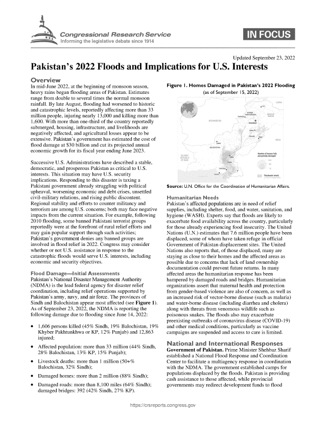 handle is hein.crs/goveixf0001 and id is 1 raw text is: Congressional Research Servio
Informing the legislitive debate since 1914

Updated September 23, 2022

Pakistan's 2022 Floods and Implications for U.S. Interests

Overview
In mid-June 2022, at the beginning of monsoon season,
heavy rains began flooding areas of Pakistan. Estimates
range from double to several times the normal monsoon
rainfall. By late August, flooding had worsened to historic
and catastrophic levels, reportedly affecting more than 33
million people, injuring nearly 13,000 and killing more than
1,600. With more than one-third of the country reportedly
submerged, housing, infrastructure, and livelihoods are
negatively affected, and agricultural losses appear to be
extensive. Pakistan's government has estimated the cost of
flood damage at $30 billion and cut its projected annual
economic growth for its fiscal year ending June 2023.
Successive U.S. Administrations have described a stable,
democratic, and prosperous Pakistan as critical to U.S.
interests. This situation may have U.S. security
implications. Responding to this disaster is taxing a
Pakistani government already struggling with political
upheaval, worsening economic and debt crises, unsettled
civil-military relations, and rising public discontent.
Regional stability and efforts to counter militancy and
terrorism are among U.S. concerns; both may face negative
impacts from the current situation. For example, following
2010 flooding, some banned Pakistani terrorist groups
reportedly were at the forefront of rural relief efforts and
may gain popular support through such activities;
Pakistan's government denies any banned groups are
involved in flood relief in 2022. Congress may consider
whether or not U.S. assistance in response to the
catastrophic floods would serve U.S. interests, including
economic and security objectives.
Flood Damage-initial Assessments
Pakistan's National Disaster Management Authority
(NDMA) is the lead federal agency for disaster relief
coordination, including relief operations supported by
Pakistan's army, navy, and air force. The provinces of
Sindh and Balochistan appear most affected (see Figure 1).
As of September 23, 2022, the NDMA is reporting the
following damage due to flooding since June 14, 2022:
 1,606 persons killed (45% Sindh, 19% Balochistan, 19%
Khyber Pakhtunkhwa or KP, 12% Punjab) and 12,863
injured;
 Affected population: more than 33 million (44% Sindh,
28% Balochistan, 13% KP, 15% Punjab);
 Livestock deaths: more than 1 million (50+%
Balochistan, 32% Sindh);
 Damaged homes: more than 2 million (88% Sindh);
 Damaged roads: more than 8,100 miles (64% Sindh);
damaged bridges: 392 (42% Sindh, 27% KP).

Figure I. Homes Damaged in Pakistan's 2022 Flooding
(as of September 15, 2022)

Source: U.N. Office for the Coordination of Humanitarian Affairs.
Humanitarian Needs
Pakistan's affected populations are in need of relief
supplies, including shelter, food, and water, sanitation, and
hygiene (WASH). Experts say that floods are likely to
exacerbate food availability across the country, particularly
for those already experiencing food insecurity. The United
Nations (U.N.) estimates that 7.6 million people have been
displaced, some of whom have taken refuge in official
Government of Pakistan displacement sites. The United
Nations also reports that, of those displaced, many are
staying as close to their homes and the affected areas as
possible due to concerns that lack of land ownership
documentation could prevent future returns. In many
affected areas the humanitarian response has been
hampered by damaged roads and bridges. Humanitarian
organizations assert that maternal health and protection
from gender-based violence are also of concern, as well as
an increased risk of vector-borne disease (such as malaria)
and water-borne disease (including diarrhea and cholera)
along with threats from venomous wildlife such as
poisonous snakes. The floods also may exacerbate
preexisting outbreaks of coronavirus disease (COVID-19)
and other medical conditions, particularly as vaccine
campaigns are suspended and access to care is limited.
National and Interna-ona         Responses
Government of Pakistan. Prime Minister Shehbaz Sharif
established a National Flood Response and Coordination
Center to facilitate a multiagency response in coordination
with the NDMA. The government established camps for
populations displaced by the floods. Pakistan is providing
cash assistance to those affected, while provincial
governments may redirect development funds to flood


