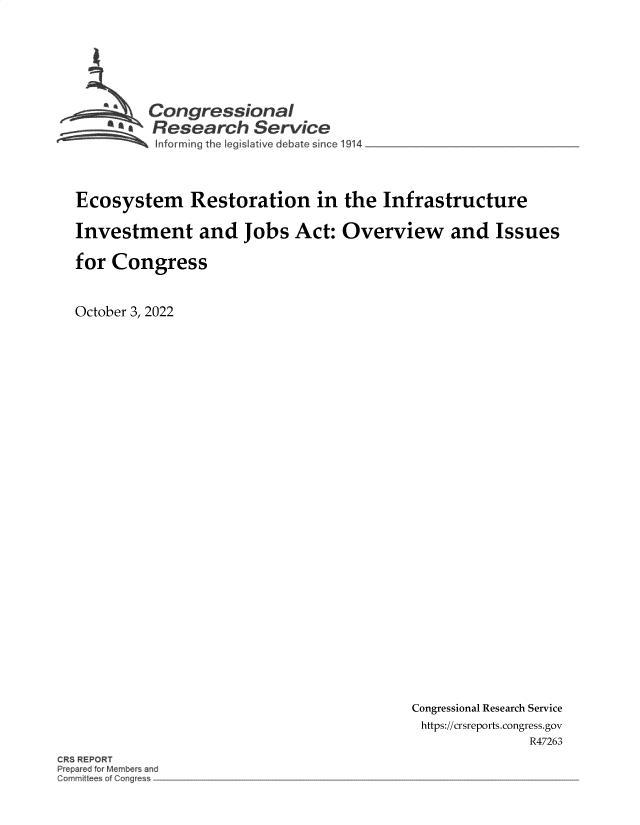 handle is hein.crs/goveizl0001 and id is 1 raw text is: Congressional
~.Research Service
form ing the Iegis ive debate since 1914
Ecosystem Restoration in the Infrastructure
Investment and Jobs Act: Overview and Issues
for Congress
October 3, 2022

Congressional Research Service
https://crsreports.congress.gov
R47263

CRS REPORT
Prepar d fo Member and
mrnit ees of CO~g~


