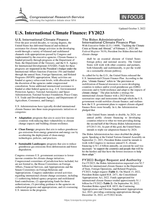handle is hein.crs/goveizo0001 and id is 1 raw text is: Congressional Research Service
inf~rming the legislative debate since 1914

Updated October 3, 2022

U.S. International Climate Finance: FY2023

U.S. International Climnate Finance
Over the past several decades, to varying degrees, the
United States has delivered financial and technical
assistance for climate change activities in the developing
world through a variety of bilateral and multilateral
channels with appropriations passed by Congress and
implemented by the executive agencies. Climate finance is
funded primarily through programs at the Department of
State, the Department of the Treasury, and the U.S. Agency
for International Development (USAID). Funds for these
programs are requested in the President's budget under the
International Affairs function (Function 150) and funded
through the annual State, Foreign Operations, and Related
Programs (SFOPS) appropriation. Many activities are
funded at agency subaccount levels, with allocations left to
the discretion of the agencies under congressional
consultation. Some additional international assistance is
funded at other federal agencies (e.g., U.S. Environmental
Protection Agency; National Aeronautics and Space
Administration; National Science Foundation; Peace Corps;
U.S. Trade and Development Agency; and Departments of
Agriculture, Commerce, and Energy).
U.S. Administrations have typically divided international
climate finance into three main programmatic initiatives or
categories:
* Adaptation: programs that aim to assist low-income
countries with reducing their vulnerability to climate
change impacts and building climate resilience.
* Clean Energy: programs that aim to reduce greenhouse
gas emissions from energy generation and energy use by
accelerating the deployment of clean energy
technologies, policies, and practices.
* Sustainable Landscapes: programs that aim to reduce
greenhouse gas emissions from deforestation and forest
degradation.
Congress oversees U.S. government assistance to lower-
income countries for climate change initiatives.
Congressional committees of jurisdiction have included, but
are not limited to, the House Committees on Foreign
Affairs, Financial Services, and Appropriations and the
Senate Committees on Foreign Relations and
Appropriations. Congress undertakes several activities
regarding international climate change assistance, including
(1) authorizing federal agency programs and multilateral
fund contributions, (2) appropriating funds for those
authorizations, (3) providing guidance to the agencies on
authorized programs and appropriations, and (4) overseeing
U.S. interests in the programs.

The Biden Administration's
International Climnate Finance Plan
With Executive Order (E.O.) 14008, Tackling the Climate
Crisis at Home and Abroad, of February 1, 2021 (86
Federal Register 7619), President Joe Biden directed that
climate change
shall be an essential element of United States
foreign policy and national security. The United
States will work with other countries and partners,
both bilaterally and multilaterally, to put the world
on a sustainable climate pathway.
As called for by the E.O., the United States released the
U.S. International Climate Finance Plan. According to the
plan, climate finance refers to the provision or
mobilization of financial resources to assist developing
countries to reduce and/or avoid greenhouse gas (GHG)
emissions and to build resilience and adapt to the impacts of
climate change. The plan includes a strategy for
international climate finance with a 2025 horizon;
summarizes steps and instruments through which the U.S.
government would mobilize climate finance; and outlines
how the U.S. government plans to support climate-aligned
finance flows more broadly. In it, the Administration
pledged that
[t]he United States intends to double, by 2024, our
annual public climate financing to developing
countries relative to what we were providing during
the second half of the Obama-Biden Administration
(FY2013-16). As part of this goal, the United States
intends to triple our adaptation finance by 2024.
The Biden Administration has since doubled the pledge
again. Speaking at the United Nations General Assembly on
September 21, 2021, President Biden stated he intends to
work with Congress to increase annual U.S. climate
financing to $11.4 billion annually, an amount he said was
necessary to support the countries and people that will be
hit the hardest and that have the fewest resources to help
them adapt.
FY2023 Budget Request and Authority
For FY2023, the Biden Administration requested over $2.7
billion for international climate finance in the Department
of State, Foreign Operations, and Related Programs,
FY2023, budget request (Table 1). On March 15, 2022,
President Biden signed H.R. 2471, the Consolidated
Appropriations Act, 2022. Funds appropriated for
international climate finance totaled approximately $1.1
billion for FY2022 (Table 2). On September 30, 2022,
President Biden signed H.R. 6833, the Continuing
Appropriations and Ukraine Supplemental Appropriations
Act, 2023, providing continuing appropriations through
December 16, 2022, at FY2022 levels.


