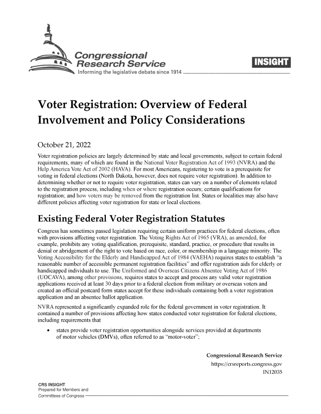 handle is hein.crs/goveizt0001 and id is 1 raw text is: Congressional                                                     ____
~ Research Service
Voter Registration: Overview of Federal
Involvement and Policy Considerations
October 21, 2022
Voter registration policies are largely determined by state and local governments, subject to certain federal
requirements, many of which are found in the National Voter Registration Act of 1993 (NVRA) and the
Help America Vote Act of 2002 (HAVA). For most Americans, registering to vote is a prerequisite for
voting in federal elections (North Dakota, however, does not require voter registration). In addition to
determining whether or not to require voter registration, states can vary on a number of elements related
to the registration process, including when or where registration occurs; certain qualifications for
registration; and how voters may be removed from the registration list. States or localities may also have
different policies affecting voter registration for state or local elections.
Existing Federal Voter Registration Statutes
Congress has sometimes passed legislation requiring certain uniform practices for federal elections, often
with provisions affecting voter registration. The Voting Rights Act of 1965 (VRA), as amended, for
example, prohibits any voting qualification, prerequisite, standard, practice, or procedure that results in
denial or abridgement of the right to vote based on race, color, or membership in a language minority. The
Voting Accessibility for the Elderly and Handicapped Act of 1984 (VAEHA) requires states to establish a
reasonable number of accessible permanent registration facilities and offer registration aids for elderly or
handicapped individuals to use. The Uniformed and Overseas Citizens Absentee Voting Act of 1986
(UOCAVA), among other provisions, requires states to accept and process any valid voter registration
applications received at least 30 days prior to a federal election from military or overseas voters and
created an official postcard form states accept for these individuals containing both a voter registration
application and an absentee ballot application.
NVRA represented a significantly expanded role for the federal government in voter registration. It
contained a number of provisions affecting how states conducted voter registration for federal elections,
including requirements that
 states provide voter registration opportunities alongside services provided at departments
of motor vehicles (DMVs), often referred to as motor-voter;
Congressional Research Service
https://crsreports.congress.gov
IN12035
CRS INSIGHT
Prepared for Members and
Committees of Congress


