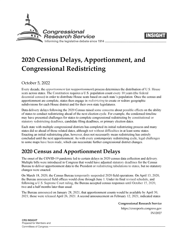 handle is hein.crs/govejaa0001 and id is 1 raw text is: Congressional                                                    ____
~ Research Service
2020 Census Delays, Apportionment, and
Congressional Redistricting
October 5, 2022
Every decade, the apportionment (or reapportionment) process determines the distribution of U.S. House
seats across states. The Constitution requires a U.S. population count every 10 years (the federal
decennial census) in order to distribute House seats based on each state's population. Once the census and
apportionment are complete, states then engage in redistricting to create or redraw geographic
subdivisions for each House district and for their own state legislatures.
Data delivery delays following the 2020 Census raised some concerns about possible effects on the ability
of states to conduct redistricting ahead of the next election cycle. For example, the condensed timeline
may have presented challenges for states to complete congressional redistricting by constitutional or
statutory redistricting deadlines, candidate filing deadlines, or primary election dates.
Each state with multiple congressional districts has completed its initial redistricting process and many
states did so ahead of those related dates, although not without difficulties in at least some states.
Enacting an initial redistricting plan, however, does not necessarily mean redistricting has entirely
concluded until the next apportionment. As with every contemporary redistricting cycle, legal challenges
to some maps have been made, which can necessitate further congressional district changes.
2020 Census and Apportionment Delays
The onset of the COVID-19 pandemic led to certain delays in 2020 census data collection and delivery.
Multiple bills were introduced in Congress that would have adjusted statutory deadlines for the Census
Bureau to deliver apportionment data to the President or redistricting tabulations to states, but no statutory
changes were enacted.
On March 18, 2020, the Census Bureau temporarily suspended 2020 field operations. On April 13, 2020,
the Bureau announced field offices would close through June 1. Under its final revised schedule, and
following a U.S. Supreme Court ruling, the Bureau accepted census responses until October 15, 2020,
two and a half months later than usual.
The Bureau announced on January 28, 2021, that apportionment counts would be available by April 30,
2021; those were released April 26, 2021. A second announcement on February 12, 2021, indicated states
Congressional Research Service
https://crsreports.congress.gov
IN12027
CRS INSIGHT
Prepared for Members and
Committees of Congress


