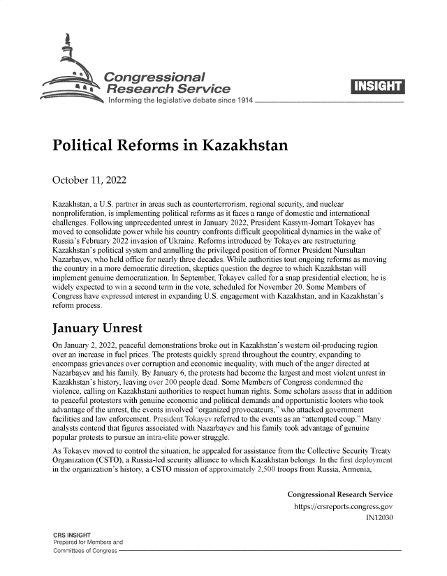 handle is hein.crs/govejaj0001 and id is 1 raw text is: Congressional                                                     ____
R .fesearch Service
Political Reforms in Kazakhstan
October 11, 2022
Kazakhstan, a U.S. partner in areas such as counterterrorism, regional security, and nuclear
nonproliferation, is implementing political reforms as it faces a range of domestic and international
challenges. Following unprecedented unrest in January 2022, President Kassym-Jomart Tokayev has
moved to consolidate power while his country confronts difficult geopolitical dynamics in the wake of
Russia's February 2022 invasion of Ukraine. Reforms introduced by Tokayev are restructuring
Kazakhstan's political system and annulling the privileged position of former President Nursultan
Nazarbayev, who held office for nearly three decades. While authorities tout ongoing reforms as moving
the country in a more democratic direction, skeptics question the degree to which Kazakhstan will
implement genuine democratization. In September, Tokayev called for a snap presidential election; he is
widely expected to win a second term in the vote, scheduled for November 20. Some Members of
Congress have expressed interest in expanding U.S. engagement with Kazakhstan, and in Kazakhstan's
reform process.
January Unrest
On January 2, 2022, peaceful demonstrations broke out in Kazakhstan's western oil-producing region
over an increase in fuel prices. The protests quickly spread throughout the country, expanding to
encompass grievances over corruption and economic inequality, with much of the anger directed at
Nazarbayev and his family. By January 6, the protests had become the largest and most violent unrest in
Kazakhstan's history, leaving over 200 people dead. Some Members of Congress condemned the
violence, calling on Kazakhstani authorities to respect human rights. Some scholars assess that in addition
to peaceful protestors with genuine economic and political demands and opportunistic looters who took
advantage of the unrest, the events involved organized provocateurs, who attacked government
facilities and law enforcement. President Tokayev referred to the events as an attempted coup. Many
analysts contend that figures associated with Nazarbayev and his family took advantage of genuine
popular protests to pursue an intra-elite power struggle.
As Tokayev moved to control the situation, he appealed for assistance from the Collective Security Treaty
Organization (CSTO), a Russia-led security alliance to which Kazakhstan belongs. In the first deployment
in the organization's history, a CSTO mission of approximately 2,500 troops from Russia, Armenia,
Congressional Research Service
https://crsreports.congress.gov
IN12030
CRS INSIGHT
Prepared for Members and
Committees of Congress


