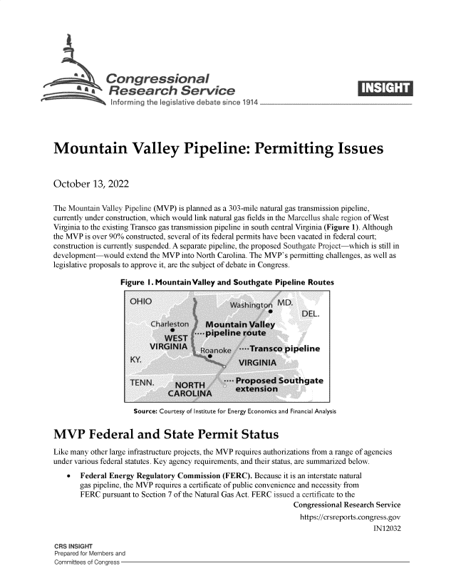 handle is hein.crs/govejau0001 and id is 1 raw text is: a   Congressional                                                     ____
A   Research Service
Mountain Valley Pipeline: Permitting Issues
October 13, 2022
The Mountain Valley Pipeline (MVP) is planned as a 303-mile natural gas transmission pipeline,
currently under construction, which would link natural gas fields in the Marcellus shale region of West
Virginia to the existing Transco gas transmission pipeline in south central Virginia (Figure 1). Although
the MVP is over 90% constructed, several of its federal permits have been vacated in federal court;
construction is currently suspended. A separate pipeline, the proposed Southgate Project-which is still in
development-would extend the MVP into North Carolina. The MVP's permitting challenges, as well as
legislative proposals to approve it, are the subject of debate in Congress.

Figure I. Mountain Valley and Southgate Pipeline Routes

ite

Source: Courtesy of Institute for Energy Economics and Financial Analysis

MVP Federal and State Permit Status
Like many other large infrastructure projects, the MVP requires authorizations from a range of agencies
under various federal statutes. Key agency requirements, and their status, are summarized below.
  Federal Energy Regulatory Commission (FERC). Because it is an interstate natural
gas pipeline, the MVP requires a certificate of public convenience and necessity from
FERC pursuant to Section 7 of the Natural Gas Act. FERC issued a certificate to the
Congressional Research Service
https://crsreports.congress.gov
IN12032

CRS INSIGHT
Prepared for Members and
Committees of Congress -


