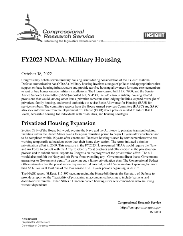 handle is hein.crs/govejbh0001 and id is 1 raw text is: Congressional                                                     ____
~ ~Research Service
FY2023 NDAA: Military Housing
October 18, 2022
Congress may debate several military housing issues during consideration of the FY2023 National
Defense Authorization Act (NDAA). Military housing involves a range of policies and appropriations that
support on-base housing infrastructure and provide tax-free housing allowances for some servicemembers
to rent or buy homes outside military installations. The House-passed bill, H.R. 7900, and the Senate
Armed Services Committee (SASC)-reported bill, S. 4543, include various military housing related
provisions that would, among other items, privatize some transient lodging facilities, expand oversight of
privatized family housing, and extend authorities to revise Basic Allowance for Housing (BAH) for
servicemembers. The committee reports from the House Armed Services Committee (HASC) and SASC
also seek information from the Department of Defense (DOD) about policies related to future BAH
levels, accessible housing for individuals with disabilities, and housing shortages.
Privatized Housing Expansion
Section 2814 of the House bill would require the Navy and the Air Force to privatize transient lodging
facilities within the United States over a four-year transition period to begin 11 years after enactment and
to be completed within 15 years after enactment. Transient housing is used by servicemembers who are
working temporarily at locations other than their home duty station. The Army initiated a similar
privatization effort in 2009. This measure in the FY2023 House-passed NDAA would require the Navy
and Air Force to consult with the Army to identify best practices and efficiencies in the privatization
process and to submit annual reports to Congress on the progress of the privatization effort. The bill
would also prohibit the Navy and Air Force from extending any Government direct loans, Government
guarantees or Government equity in carrying out a future privatization plan. The Congressional Budget
Office estimates that the privatization requirement, if enacted, would increase direct spending by more
than $5 billion in at least one of the four consecutive 10-year periods beginning in 2033.
The HASC report (H.Rept. 117-397) accompanying the House bill directs the Secretary of Defense to
provide a report on the feasibility of privatizing unaccompanied housing to include barracks and
dormitories within the United States. Unaccompanied housing is for servicemembers who are living
without dependents.
Congressional Research Service
https://crsreports.congress.gov
IN12033
CRS INSIGHT
Prepared for Members and
Committees of Congress


