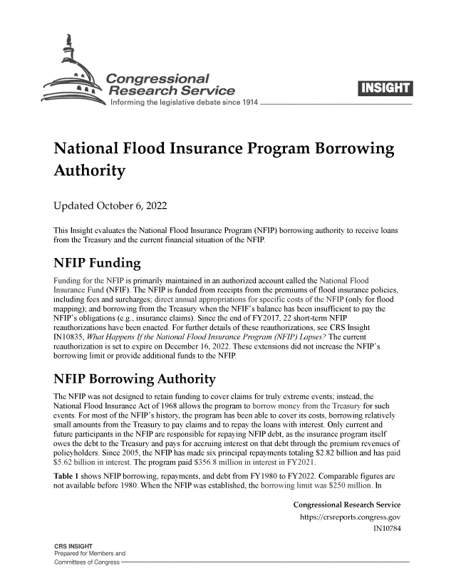 handle is hein.crs/govejef0001 and id is 1 raw text is: S   Congressional                                                    ____
~ Research Service
National Flood Insurance Program Borrowing
Authority
Updated October 6, 2022
This Insight evaluates the National Flood Insurance Program (NFIP) borrowing authority to receive loans
from the Treasury and the current financial situation of the NFIP.
NFIP Funding
Funding for the NFIP is primarily maintained in an authorized account called the National Flood
Insurance Fund (NFIF). The NFIP is funded from receipts from the premiums of flood insurance policies,
including fees and surcharges; direct annual appropriations for specific costs of the NFIP (only for flood
mapping); and borrowing from the Treasury when the NFIF's balance has been insufficient to pay the
NFIP's obligations (e.g., insurance claims). Since the end of FY2017, 22 short-term NFIP
reauthorizations have been enacted. For further details of these reauthorizations, see CRS Insight
IN 10835, What Happens If the National Flood Insurance Program (NFIP) Lapses? The current
reauthorization is set to expire on December 16, 2022. These extensions did not increase the NFIP's
borrowing limit or provide additional funds to the NFIP.
NFIP Borrowing Authority
The NFIP was not designed to retain funding to cover claims for truly extreme events; instead, the
National Flood Insurance Act of 1968 allows the program to borrow money from the Treasury for such
events. For most of the NFIP's history, the program has been able to cover its costs, borrowing relatively
small amounts from the Treasury to pay claims and to repay the loans with interest. Only current and
future participants in the NFIP are responsible for repaying NFIP debt, as the insurance program itself
owes the debt to the Treasury and pays for accruing interest on that debt through the premium revenues of
policyholders. Since 2005, the NFIP has made six principal repayments totaling $2.82 billion and has paid
$5.62 billion in interest. The program paid $356.8 million in interest in FY2021.
Table 1 shows NFIP borrowing, repayments, and debt from FY1980 to FY2022. Comparable figures are
not available before 1980. When the NFIP was established, the borrowing limit was $250 million. In
Congressional Research Service
https://crsreports.congress.gov
IN10784
CRS INSIGHT
Prepared for Members and
Committees of Congress


