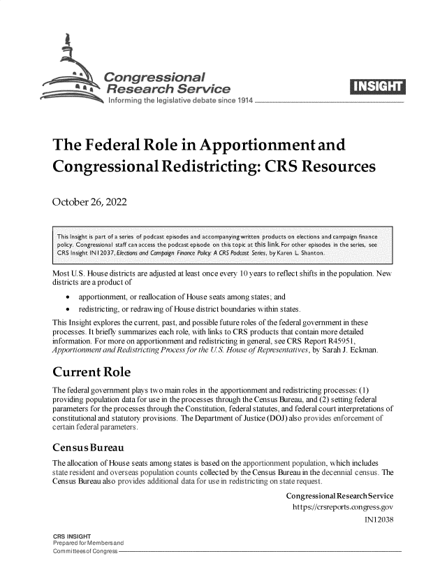 handle is hein.crs/govejfi0001 and id is 1 raw text is: Congressional                                                       ____
.Research Service
The Federal Role in Apportionment and
Congressional Redistricting: CRS Resources
October 26, 2022
This Insight is part of a series of podcast episodes and accompanyingwritten products on elections and campaign finance
policy. Congressional staff can access the podcast episode on this topic at this link. For other episodes in the series, see
CRS Insight IN12037, Elections and Campaign Finance Policy: A CRS Podcost Series, by Karen L Shanton.
Most U.S. House districts are adjusted at least once every 10 years to reflect shifts in the population. New
districts are a product of
 apportionment, or reallocation of House seats among states; and
 redistricting, or redrawing of House district boundaries within states.
This Insight explores the current, past, and possible future roles of the federal government in these
processes. It briefly summarizes each role, with links to CRS products that contain more detailed
information. For more on apportionment and redistricting in general, see CRS Report R45951,
Apportionment and Redistricting Process for the U.S. House of Representatives, by Sarah J. Eckman.
Current Role
The federal government plays two main roles in the apportionment and redistricting processes: (1)
providing population data for use in the processes through the Census Bureau, and (2) setting federal
parameters for the processes through the Constitution, federal statutes, and federal court interpretations of
constitutional and statutory provisions. The Department of Justice (DOJ) also provides enforcement of
certain federal parameters.
Census Bureau
The allocation of House seats among states is based on the apportionment population, which includes
state resident and overseas population counts collected by the Census Bureau in the decennial census. The
Census Bureau also provides additional data for use in redistricting on state request.
Congressional Research Service
https://crsreports.congress.gov
IN12038
CRS INSIGHT
Prepared for Membersand
Committeesof Congress


