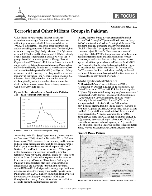 handle is hein.crs/govejfo0001 and id is 1 raw text is: Terrorist and Other Militant Groups in Pakistan

U.S. officials have identified Pakistan as a base of
operations and/or target for numerous armed, nonstate
militant groups, some of which have existed since the
1980s. Notable terrorist and other groups operating in
and/or launching attacks on Pakistan are of five broad, but
not exclusive types: (1) globally oriented; (2) Afghanistan-
oriented; (3) India- and Kashmir-oriented; (4) domestically
oriented; and (5) sectarian (anti-Shia). Twelve of the 15
groups listed below are designated as Foreign Terrorist
Organizations (FTOs) under U.S. law and most, but not all,
are animated by Islamist extremist ideology. Pakistan has
suffered considerably fromdomestic terrorismsince 2003,
and related fatalities peakedin 2009 (see Figure 1). Many
observers predicted a resurgence ofregionalterrorismand
militancy in the wake of the Afghan Taliban's August2021
takeover. Since 2019, after five consecutive years of
declining fatality rates, the number of annual terrorism
deaths in Pakistan is again on the rise, though remaining
well below 2007-2015 levels.
Figure I. Terrorism-Related Fatalities in Pakistan,
2001-2022 (through October20)
Source: South Asia Terrorism Portal (New Delhi).
According to the U.S. State Department's Country Reports
on Terrorism 2020 (released in December 2021), Pakistan
took steps in 2020 to counter terror financing and to restrain
India-focused militant groups, and its government made
limited progress on the most difficult aspects of its 2015
National Action Plan to counter terrorism.... The report
notes the criminal conviction of severalhigh-profile
terrorists, while conveying that Pakistan did not take steps
under its domestic authorities to prosecute other terrorist
leaders residing in Pakistan. It continues: Although
Pakistan's nationalaction plan calls to 'ensure that no
armed militias are allowed to function in the country,'
several UN- and U.S.-designated terrorist groups that focus
on attacks outside the country continued to operate from
Pakistanisoilin 2020.... The government and military acted
inconsistently with respect to terrorist s afe havens
throughout the country. Authorities did not take sufficient
action to dismantle certain terrorist groups.

In 2018, the Paris -based intergovernmental Financial
Action Task Force (FATF) returned Pakistanto its gray
list of countries found to have strategic deficiencies in
countering money laundering andterrorist financing
(FATF's blacklist designates high-risk and non-
cooperativejuris dictions). Observers saws uccessful
completion of the FATF action plan as criticalto Pakistan's
economic reformefforts and attractiveness to foreign
investors, as well as for demonstrating sustained action
against all militant groups based in Pakistan. In mid-2021,
FATFreportedthatPakistan hadcompletedallbut one of
34 recommended action plan items. In October 2022,
FATF as s essed that Pakistan had successfully addressed
technical deficiencies and completed allaction items, and it
removed the country fromthe gray list.
Globaly Oriented Mitants
Al Qaeda (AQ) core was established in 1988 in
Afghanistan by Osamabin Laden and designated by the
United States as an FTOin 1999. U.S.-led forces expelled
AQfrom Afghanistan following the group's commission of
the September2001 terrorist attacks on the United States.
AQ subsequently operated primarily from the former
Federally Administered Tribal Areas (FATA, now
incorporatedinto Pakistan's Khyber Pakhtunkhwa
province; seeFigure 2) and in the megacity of Karachi, as
well as in Afghanistan. Bin Laden was killed in a May 2011
raid by U.S. specialforces in Abbottabad, Pakistan, and
was succeededby Ayman al-Zawahiri. In July 2022,
Zawahiri was killed in a U.S.-launched airstrike on Kabul,
Afghanistan; a successorhas yet to be named. While AQ
currently lacks an operational capability in Afghanistan,
U.S. officials assess that the group intends to reconstitute its
ability to conduct external attacks fromAfghan territory.

Figure 2. Map of Pakistan

Sources: CRS. Boundaries from U.S. Department of State and ESRI.

Updated October 25,2022


