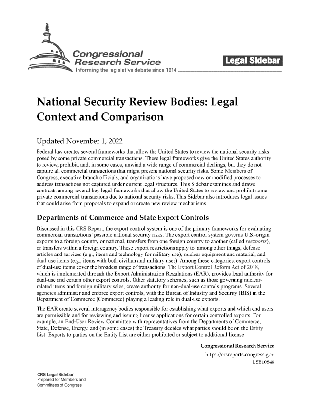 handle is hein.crs/govejgi0001 and id is 1 raw text is: *'        Congressional                                             ______
'* Research Service
National Security Review Bodies: Legal
Context and Comparison
Updated November 1, 2022
Federal law creates several frameworks that allow the United States to review the national security risks
posed by some private commercial transactions. These legal frameworks give the United States authority
to review, prohibit, and, in some cases, unwind a wide range of commercial dealings, but they do not
capture all commercial transactions that might present national security risks. Some Members of
Congress, executive branch officials, and organizations have proposed new or modified processes to
address transactions not captured under current legal structures. This Sidebar examines and draws
contrasts among several key legal frameworks that allow the United States to review and prohibit some
private commercial transactions due to national security risks. This Sidebar also introduces legal issues
that could arise from proposals to expand or create new review mechanisms.
Departments of Commerce and State Export Controls
Discussed in this CRS Report, the export control system is one of the primary frameworks for evaluating
commercial transactions' possible national security risks. The export control system governs U.S.-origin
exports to a foreign country or national, transfers from one foreign country to another (called reexports),
or transfers within a foreign country. These export restrictions apply to, among other things, defense
articles and services (e.g., items and technology for military use), nuclear equipment and material, and
dual-use items (e.g., items with both civilian and military uses). Among these categories, export controls
of dual-use items cover the broadest range of transactions. The Export Control Reform Act of 2018,
which is implemented through the Export Administration Regulations (EAR), provides legal authority for
dual-use and certain other export controls. Other statutory schemes, such as those governing nuclear-
related items and foreign military sales, create authority for non-dual-use controls programs. Several
agencies administer and enforce export controls, with the Bureau of Industry and Security (BIS) in the
Department of Commerce (Commerce) playing a leading role in dual-use exports.
The EAR create several interagency bodies responsible for establishing what exports and which end users
are permissible and for reviewing and issuing license applications for certain controlled exports. For
example, an End-User Review Committee with representatives from the Departments of Commerce,
State, Defense, Energy, and (in some cases) the Treasury decides what parties should be on the Entity
List. Exports to parties on the Entity List are either prohibited or subject to additional license
Congressional Research Service
https://crsreports.congress.gov
LSB10848
CRS Legal Sidebar
Prepared for Members and
Committees of Congress


