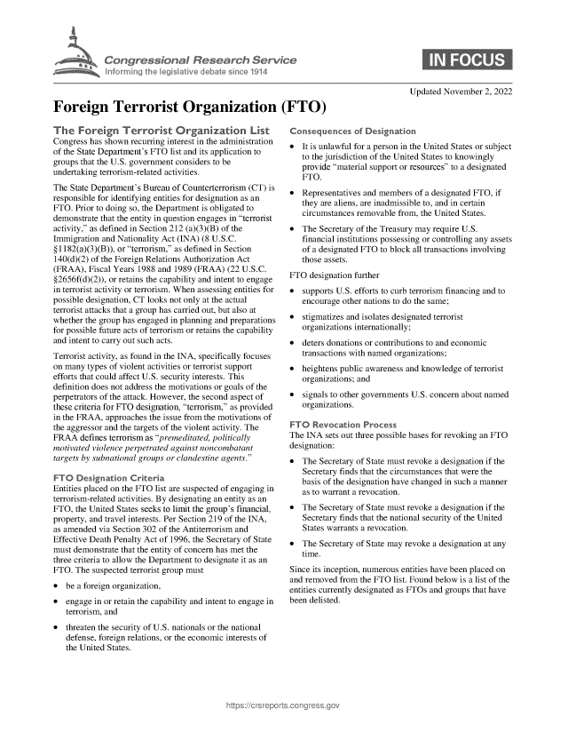 handle is hein.crs/govejgw0001 and id is 1 raw text is: Congressional Research Service
I forming Ih egisiative debate sice 1914
Foreign Terrorist Organization (FTO)

The Foreign Terrorist Organization List
Congress has shown recurring interest in the administration
of the State Department's FTO list and its application to
groups that the U.S. government considers to be
undertaking terrorism-related activities.
The State Department's Bureau of Counterterrorism (CT) is
responsible for identifying entities for designation as an
FTO. Prior to doing so, the Department is obligated to
demonstrate that the entity in question engages in terrorist
activity, as defined in Section 212 (a)(3)(B) of the
Immigration and Nationality Act (INA) (8 U.S.C.
§ 1182(a)(3)(B)), or terrorism, as defined in Section
140(d)(2) of the Foreign Relations Authorization Act
(FRAA), Fiscal Years 1988 and 1989 (FRAA) (22 U.S.C.
§2656f(d)(2)), or retains the capability and intent to engage
in terrorist activity or terrorism. When assessing entities for
possible designation, CT looks not only at the actual
terrorist attacks that a group has carried out, but also at
whether the group has engaged in planning and preparations
for possible future acts of terrorism or retains the capability
and intent to carry out such acts.
Terrorist activity, as found in the INA, specifically focuses
on many types of violent activities or terrorist support
efforts that could affect U.S. security interests. This
definition does not address the motivations or goals of the
perpetrators of the attack. However, the second aspect of
these criteria for FTO designation, terrorism, as provided
in the FRAA, approaches the issue from the motivations of
the aggressor and the targets of the violent activity. The
FRAA defines terrorism as premeditated, politically
motivated violence perpetrated against noncombatant
targets by subnational groups or clandestine agents.
FTO Designation Criteria
Entities placed on the FTO list are suspected of engaging in
terrorism-related activities. By designating an entity as an
FTO, the United States seeks to limit the group's financial,
property, and travel interests. Per Section 219 of the INA,
as amended via Section 302 of the Antiterrorism and
Effective Death Penalty Act of 1996, the Secretary of State
must demonstrate that the entity of concern has met the
three criteria to allow the Department to designate it as an
FTO. The suspected terrorist group must
* be a foreign organization,
* engage in or retain the capability and intent to engage in
terrorism, and
* threaten the security of U.S. nationals or the national
defense, foreign relations, or the economic interests of
the United States.

C
0

Updated November 2, 2022

mnsequences of Designation
It is unlawful for a person in the United States or subject
to the jurisdiction of the United States to knowingly
provide material support or resources to a designated
FTO.

* Representatives and members of a designated FTO, if
they are aliens, are inadmissible to, and in certain
circumstances removable from, the United States.
* The Secretary of the Treasury may require U.S.
financial institutions possessing or controlling any assets
of a designated FTO to block all transactions involving
those assets.
FTO designation further
* supports U.S. efforts to curb terrorism financing and to
encourage other nations to do the same;
* stigmatizes and isolates designated terrorist
organizations internationally;
 deters donations or contributions to and economic
transactions with named organizations;
* heightens public awareness and knowledge of terrorist
organizations; and
* signals to other governments U.S. concern about named
organizations.
FTO Revocation Process
The INA sets out three possible bases for revoking an FTO
designation:
* The Secretary of State must revoke a designation if the
Secretary finds that the circumstances that were the
basis of the designation have changed in such a manner
as to warrant a revocation.
* The Secretary of State must revoke a designation if the
Secretary finds that the national security of the United
States warrants a revocation.
* The Secretary of State may revoke a designation at any
time.
Since its inception, numerous entities have been placed on
and removed from the FTO list. Found below is a list of the
entities currently designated as FTOs and groups that have
been delisted.


