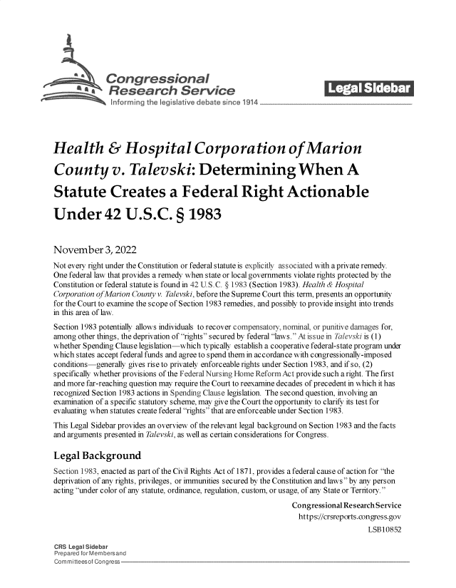 handle is hein.crs/govejhe0001 and id is 1 raw text is: Congressional_______
AResearch Servic
Health & Hospital Corporation of Marion
County v. Talevski: Determining When A
Statute Creates a Federal Right Actionable
Under 42 U.S.C. § 1983
November 3, 2022
Not every right under the Constitution or federal statute is explicitly associated with a private remedy.
One federal law that provides a remedy when state or local governments violate rights protected by the
Constitution or federal statute is found in 42 U.S.C. § 1983 (Section 1983). Health & Hospital
Corporation of Marion County v. Talevski, before the Supreme Court this term, presents an opportunity
for the Court to examine the scope of Section 1983 remedies, and possibly to provide insight into trends
in this area of law.
Section 1983 potentially allows individuals to recover compensatory, nominal, or punitive damages for,
among other things, the deprivation of rights secured by federal laws. At issue in Tilevski is (1)
whether Spending Clause legislation-which typically establish a cooperative federal-state program under
which states accept federal funds and agree to spend them in accordance with congressionally-imposed
conditions-generally gives rise to privately enforceable rights under Section 1983, and if so, (2)
specifically whether provisions of the Federal Nursing Home Reform Act provide such a right. The first
and more far-reaching question may require the Court to reexamine decades of precedent in which it has
recognized Section 1983 actions in Spending Clause legislation. The second question, involving an
examination of a specific statutory scheme, may give the Court the opportunity to clarify its test for
evaluating when statutes create federal rights that are enforceable under Section 1983.
This Legal Sidebar provides an overview of the relevant legal background on Section 1983 and the facts
and arguments presented in Talevski, as well as certain considerations for Congress.
Legal Background
Section 1983, enacted as part of the Civil Rights Act of 1871, provides a federal cause of action for the
deprivation of any rights, privileges, or immunities secured by the Constitution and laws by any person
acting under color of any statute, ordinance, regulation, custom, or usage, of any State or Territory.
Congressional Research Service
https://crsreports.congress.gov
LSB10852
CRS Legal Sidebar
Prepared for Membersand
Committeesof Congress


