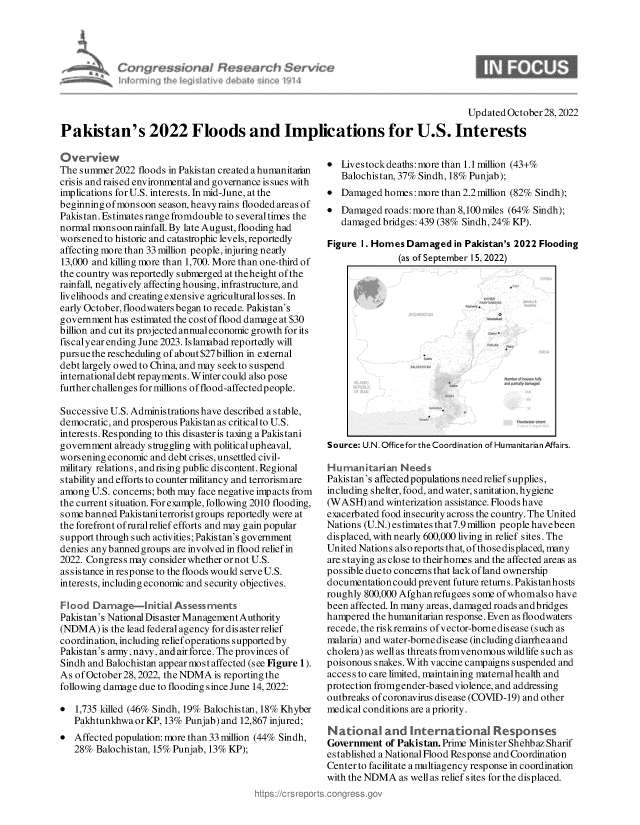 handle is hein.crs/govejhq0001 and id is 1 raw text is: Pakistan's 2022 Floods and Implications for U.S. Interests

Ove rview
The summer 2022 floods in Pakistan created a humanitaran
crisis and raised environmental and governance issues with
implications for U.S. interests. In mid-June, at the
beginning ofmonsoon season, heavy rains flooded areas of
Pakistan. Estimates range fromdouble to several times the
normal monsoon rainfall. By late August, flooding had
worsened to historic and catastrophic levels, reportedly
affecting more than 33 million people, injuring nearly
13,000 and killing more than 1,700. More than one-third of
the country was reportedly submerged at the height of the
rainfall, negatively affecting housing, infrastructure, and
livelihoods and creating extensive agricultural los ses. In
early October, floodwaters began to recede. Pakistan's
government has estimated the cost of flood damage at $30
billion and cut its projected annualeconomic growth for its
fiscalyear ending June 2023. Islamabad reportedly will
pursue the rescheduling of about $27 billion in external
debt largely owed to China, and may seekto suspend
internationaldebtrepayments.Wintercould also pose
further challenges for millions of flood-affectedpeople.
Successive U.S. Administrations have described a stable,
democratic, and prosperous Pakistan as critical to U.S.
interests. Responding to this disasteris taxing a Pakistani
government already struggling with political upheaval,
worsening economic and debt crises, unsettled civil-
military relations, andrising public discontent. Regional
stability and efforts to counter militancy and terrorismare
among U.S. concerns; both may face negative impacts from
the current situation. For example, following 2010 flooding,
some banned Pakistaniterroristgroups reportedly were at
the forefront ofruralrelief efforts and may gain popular
support through such activities; Pakistan's government
denies any banned groups are involved in flood relief in
2022. Congress may consider whether or not U.S.
assistance in response to the floods would serve U.S.
interests, including economic and security objectives.
Flood Damage-Initial Assessments
Pakistan's National Dis aster Management Authority
(NDMA) is the lead federal agency for dis aster relief
coordination, including relief operations supported by
Pakistan's army, navy, and airforce. The provinces of
Sindh and Balochistan appear most affected (see Figure 1).
As of October28, 2022, the NDMA is reportingthe
following damage due to flooding since June 14,2022:
* 1,735 killed (46% Sindh, 19% Balochistan, 18% Khyber
PakhtunkhwaorKP, 13% Punjab) and 12,867 injured;
* Affected population: more than 33 million (44% Sindh,
28% Balochistan, 15% Punjab, 13% KP);

 Livestock deaths: more than 1.1lmillion (43+%
Balochistan, 37% Sindh, 18% Punjab);
 Damaged homes: more than 2.2 million (82% Sindh);
 Damaged roads: more than 8,100 miles (64% Sindh);
damaged bridges: 439 (38% Sindh, 24% KP).
Figure I. Homes Damaged in Pakistan's 2022 Flooding
(as of September 15, 2022)
Source: U.N. Office forthe Coordination of Humanitarian Affairs.
Humanitarian Needs
Pakistan's affected populations needrelief supplies,
including shelter, food, and water, s anitation, hygiene
(WASH) and winterization assistance. Floods have
exacerbated food insecurity across the country. The United
Nations (U.N.) estimates that7.9 million people havebeen
displaced, with nearly 600,000 living in relief sites. The
United Nations also reports that, of those displaced, many
are staying as close to theirhomes and the affected areas as
possible due to concerns that lack of land ownership
documentation could prevent future returns. Pakistanhosts
roughly 800,000 Afghanrefugees some ofwhomalso have
been affected. In many areas, damaged roads andbridges
hampered the humanitarian response. Even as floodwaters
recede, the riskremains of vector-borne disease (such as
malaria) and water-borne dis ease (including diarrhea and
cholera) as well as threats fromvenomous wildlife such as
poisonous snakes.With vaccine campaigns suspended and
access to care limited, maintaining maternal health and
protection fromgender-based violence, and addressing
outbreaks ofcoronavirus disease (COVID-19) and other
medical conditions are a priority.
Natonal and internatonal          Responses
Government of Pakistan. Prime Minister Shehbaz Sharif
established a National Flood Response and Coordination
Center to facilitate a multiagency response in coordination
with the NDMA as well as relief sites for the displaced.

Updated October 28,2022


