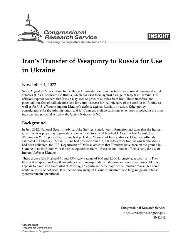 handle is hein.crs/govejhs0001 and id is 1 raw text is: Congressional                                                     ____
~ Research Service
Iran's Transfer of Weaponry to Russia for Use
in Ukraine
November 4, 2022
Since August 2022, according to the Biden Administration, Iran has transferred armed unmanned aerial
vehicles (UAVs, or drones) to Russia, which has used them against a range of targets in Ukraine. U.S.
officials express concern that Russia may seek to procure missiles from Iran. These transfers (and
potential transfers of ballistic missiles) have implications for the trajectory of the conflict in Ukraine as
well as for U.S. efforts to support Ukraine's defense against Russia's invasion. Other policy
considerations for the Administration and for Congress include sanctions on entities involved in the arms
transfers and potential action at the United Nations (U.N.).
Background
In July 2022, National Security Adviser Jake Sullivan stated, our information indicates that the Iranian
government is preparing to provide Russia with up to several hundred UAVs. In late August, the
Washington Post reported that Russia had picked up scores of Iranian drones. Ukrainian officials
estimated in October 2022 that Russia had ordered around 2,000 UAVs from Iran, of which hundreds
had been delivered; the U.S. Department of Defense assesses that Iranians have been on the ground in
Ukraine to assist Russia with the drone operations there. Russian and Iranian officials deny the use of
Iranian UAVs in Ukraine.
These drones (the Shahed-131 and 136) have a range of 900 and 1,500 kilometers, respectively. They
have a slow speed, making them vulnerable to man-portable air defense and even small arms. Ukraine
appears to have been successful at downing a significant percentage of the Iranian drones, but some
continue to evade defenses. It is unclear how many of Ukraine's medium- and long-range air defense
systems remain operational.
Congressional Research Service
https://crsreports.congress.gov
IN12042
CRS INSIGHT
Prepared for Members and
Committees of Congress



